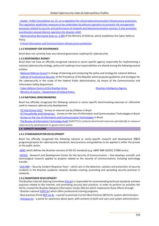 Global Cybersecurity Index & Cyberwellness Profiles
103
- Anatel - Public Consultation no. 21, on a regulation for critical telecommunication infrastructure protection.
This regulation establishes measures to be undertaken by telecom operators to promote risk management
processes related to security and performance of network and telecommunication services. It also promotes
coordination among telecom operators for disaster relief.
- Administrative Normative Rule no. 3,389 of the Ministry of Defense, which establishes the Cyber Defence
Policy
- Critical Information and Communication Infrastructure protection.
1.3.2 ROADMAP FOR GOVERNANCE
Brazil does not currently have any national governance roadmap for cybersecurity.
1.3.3 RESPONSIBLE AGENCY
Brazil does not have an officially recognised national or sector-specific agency responsible for implementing a
national cybersecurity strategy, policy and roadmap since responsibilities are shared among the following several
entities:
- National Defense Council in charge of planning and conducting the policy and strategy for national defence
- Cabinet of Institutional Security of the Presidency of the Republic which proposes guidelines and strategies for
the cybersecurity in the scope of the Federal Public Administration, by means of the Communication and
Information Safety Department
- Cyber defense Centre of the Brazilian Army - Brazilian Intelligency Agency
- Ministry of Justice – Department of Federal Police.
1.3.4 NATIONAL BENCHMARKING
Brazil has officially recognized the following national or sector-specific benchmarking exercises or referential
used to measure cybersecurity development.
- TIC Kids Online 2012 - Survey on Internet Use by Children in Brazil
- ICT Households and Enterprises - Survey on the Use of Information and Communication Technologies in Brazil
- Survey on the Use of Information and Communication Technologies in Brazil
- The Bureau of Information Technology Audit (Sefti/TCU) conducts benchmark exercises periodically to measure
cybersecurity development in government sector.
1.4 CAPACITY BUILDING
1.4.1 STANDARDISATION DEVELOPMENT
Brazil has officially recognized the following national or sector-specific research and development (R&D)
programs/projects for cybersecurity standards, best practices and guidelines to be applied in either the private
or the public sector.
-ABNT which defines the Brazilian versions of ISO IEC standards (e.g. ABNT NBR ISO/IEC 27000 series)
-CEPESC - Research and Development Center for the Security of Communication – that develops scientific and
technological research applied to projects related to the security of communications including technology
transfer.
-CAIS RNP – Security Incident Response Team – which acts in the detection, solution and prevention of security
incidents in the Brazilian academic network, besides creating, promoting and spreading security practices in
networks.
1.4.2 MANPOWER DEVELOPMENT
The Brazilian Internet Steering Committee (CGI.br) is responsible for recommending technical standards and best
practices related to the Internet, and promoting security best practices. In order to perform its activities the
CGI.br created the Brazilian Network Information Center (NIC.br) which implements these efforts through:
- Brazilian national (CERT.br) which offers professional training programs.
- Best practices Portal BCP.nic.br - a portal to promote Current Best Practices (BCPs) for system administrators.
- Antispam.br - a portal for awareness about spam, with contents to both end users and system administrators.
 