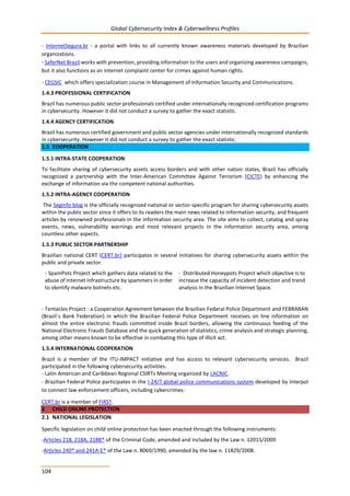 Global Cybersecurity Index & Cyberwellness Profiles
104
- InternetSegura.br - a portal with links to all currently known awareness materials developed by Brazilian
organizations.
- SaferNet Brazil works with prevention, providing information to the users and organizing awareness campaigns,
but it also functions as an internet complaint center for crimes against human rights.
- CEGSIC which offers specialization course in Management of Information Security and Communications.
1.4.3 PROFESSIONAL CERTIFICATION
Brazil has numerous public sector professionals certified under internationally recognized certification programs
in cybersecurity. However it did not conduct a survey to gather the exact statistic.
1.4.4 AGENCY CERTIFICATION
Brazil has numerous certified government and public sector agencies under internationally recognized standards
in cybersecurity. However it did not conduct a survey to gather the exact statistic.
1.5 COOPERATION
1.5.1 INTRA-STATE COOPERATION
To facilitate sharing of cybersecurity assets access borders and with other nation states, Brazil has officially
recognized a partnership with the Inter-American Committee Against Terrorism (CICTE) by enhancing the
exchange of information via the competent national authorities.
1.5.2 INTRA-AGENCY COOPERATION
The SegInfo blog is the officially recognized national or sector-specific program for sharing cybersecurity assets
within the public sector since it offers to its readers the main news related to information security, and frequent
articles by renowned professionals in the information security area. The site aims to collect, catalog and spray
events, news, vulnerability warnings and most relevant projects in the information security area, among
countless other aspects.
1.5.3 PUBLIC SECTOR PARTNERSHIP
Brazilian national CERT (CERT.br) participates in several initiatives for sharing cybersecurity assets within the
public and private sector.
- SpamPots Project which gathers data related to the
abuse of Internet infrastructure by spammers in order
to identify malware botnets etc.
- Distributed Honeypots Project which objective is to
increase the capacity of incident detection and trend
analysis in the Brazilian Internet Space.
- Tentacles Project : a Cooperation Agreement between the Brazilian Federal Police Department and FEBRABAN
(Brazil´s Bank Federation) in which the Brazilian Federal Police Department receives on line information on
almost the entire electronic frauds committed inside Brazil borders, allowing the continuous feeding of the
National Electronic Frauds Database and the quick generation of statistics, crime analysis and strategic planning,
among other means known to be effective in combating this type of illicit act.
1.5.4 INTERNATIONAL COOPERATION
Brazil is a member of the ITU-IMPACT initiative and has access to relevant cybersecurity services. Brazil
participated in the following cybersecurity activities.
- Latin American and Caribbean Regional CSIRTs Meeting organized by LACNIC.
- Brazilian Federal Police participates in the I-24/7 global police communications system developed by Interpol
to connect law enforcement officers, including cybercrimes:
CERT.br is a member of FIRST.
2 CHILD ONLINE PROTECTION
2.1 NATIONAL LEGISLATION
Specific legislation on child online protection has been enacted through the following instruments:
-Articles 218, 218A, 218B* of the Criminal Code, amended and included by the Law n. 12015/2009
-Articles 240* and 241A-E* of the Law n. 8069/1990, amended by the law n. 11829/2008.
 