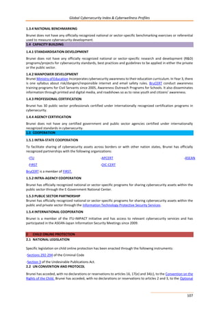 Global Cybersecurity Index & Cyberwellness Profiles
107
1.3.4 NATIONAL BENCHMARKING
Brunei does not have any officially recognized national or sector-specific benchmarking exercises or referential
used to measure cybersecurity development.
1.4 CAPACITY BUILDING
1.4.1 STANDARDISATION DEVELOPMENT
Brunei does not have any officially recognized national or sector-specific research and development (R&D)
programs/projects for cybersecurity standards, best practices and guidelines to be applied in either the private
or the public sector.
1.4.2 MANPOWER DEVELOPMENT
Brunei Ministry of Education incorporates cybersecurity awareness to their education curriculum. In Year 3, there
is one syllabus about risk/dangers/responsible internet and email safety rules. BruCERT conduct awareness
training programs for Civil Servants since 2005, Awareness Outreach Programs for Schools. It also disseminates
information through printed and digital media, and roadshows so as to raise youth and citizens’ awareness.
1.4.3 PROFESSIONAL CERTIFICATION
Brunei has 30 public sector professionals certified under internationally recognized certification programs in
cybersecurity.
1.4.4 AGENCY CERTIFICATION
Brunei does not have any certified government and public sector agencies certified under internationally
recognized standards in cybersecurity.
1.5 COOPERATION
1.5.1 INTRA-STATE COOPERATION
To facilitate sharing of cybersecurity assets across borders or with other nation states, Brunei has officially
recognized partnerships with the following organizations:
-ITU -APCERT -ASEAN
-FIRST -OIC-CERT
BruCERT is a member of FIRST.
1.5.2 INTRA-AGENCY COOPERATION
Brunei has officially recognized national or sector-specific programs for sharing cybersecurity assets within the
public sector through the E-Government National Center.
1.5.3 PUBLIC SECTOR PARTNERSHIP
Brunei has officially recognized national or sector-specific programs for sharing cybersecurity assets within the
public and private sector through the Information Technology Protective Security Services.
1.5.4 INTERNATIONAL COOPERATION
Brunei is a member of the ITU-IMPACT initiative and has access to relevant cybersecurity services and has
participated in the ASEAN-Japan Information Security Meetings since 2009.
2 CHILD ONLINE PROTECTION
2.1 NATIONAL LEGISLATION
Specific legislation on child online protection has been enacted through the following instruments:
-Sections 292-294 of the Criminal Code
-Section 3 of the Undesirable Publications Act.
2.2 UN CONVENTION AND PROTOCOL
Brunei has acceded, with no declarations or reservations to articles 16, 17(e) and 34(c), to the Convention on the
Rights of the Child. Brunei has acceded, with no declarations or reservations to articles 2 and 3, to the Optional
 