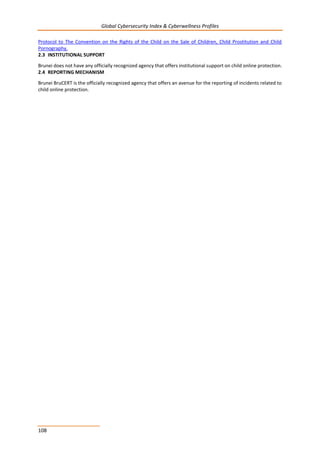 Global Cybersecurity Index & Cyberwellness Profiles
108
Protocol to The Convention on the Rights of the Child on the Sale of Children, Child Prostitution and Child
Pornography.
2.3 INSTITUTIONAL SUPPORT
Brunei does not have any officially recognized agency that offers institutional support on child online protection.
2.4 REPORTING MECHANISM
Brunei BruCERT is the officially recognized agency that offers an avenue for the reporting of incidents related to
child online protection.
 
