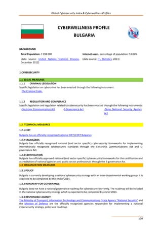 Global Cybersecurity Index & Cyberwellness Profiles
109
CYBERWELLNESS PROFILE
BULGARIA
BACKGROUND
Total Population: 7 398 000
(data source: United Nations Statistics Division,
December 2012)
Internet users, percentage of population: 53.06%
(data source: ITU Statistics, 2013)
1.CYBERSECURITY
1.1 LEGAL MEASURES
1.1.1 CRIMINAL LEGISLATION
Specific legislation on cybercrime has been enacted through the following instrument:
-The Criminal Code.
1.1.2 REGULATION AND COMPLIANCE
Specific legislation and regulation related to cybersecurity has been enacted through the following instruments:
-Electronic Communication Act -E-Governance Act -State National Security Agency
Act
1.2 TECHNICAL MEASURES
1.2.1 CIRT
Bulgaria has an officially recognized national CIRT (CERT Bulgaria).
1.2.2 STANDARDS
Bulgaria has officially recognized national (and sector specific) cybersecurity frameworks for implementing
internationally recognized cybersecurity standards through the Electronic Communications Act and E-
governance Act.
1.2.3 CERTIFICATION
Bulgaria has officially approved national (and sector specific) cybersecurity frameworks for the certification and
accreditation of national agencies and public sector professionals through the E-governance Act.
1.3 ORGANIZATION MEASURES
1.3.1 POLICY
Bulgaria is currently developing a national cybersecurity strategy with an inter-departmental working group. It is
expected to be completed by the end of 2014.
1.3.2 ROADMAP FOR GOVERNANCE
Bulgaria does not have a national governance roadmap for cybersecurity currently. The roadmap will be included
in the national cybersecurity strategy which is expected to be completed by end of 2014.
1.3.3 RESPONSIBLE AGENCY
The Ministry of Transport, information Technology and Communications, State Agency “National Security” and
the Ministry of Defense are the officially recognized agencies responsible for implementing a national
cybersecurity strategy, policy and roadmap.
 