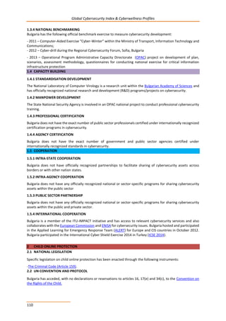 Global Cybersecurity Index & Cyberwellness Profiles
110
1.3.4 NATIONAL BENCHMARKING
Bulgaria has the following official benchmark exercise to measure cybersecurity development:
- 2011 – Computer-Aided Exercise “Cyber-Winter” within the Ministry of Transport, Information Technology and
Communications;
- 2012 – Cyber-drill during the Regional Cybersecurity Forum, Sofia, Bulgaria
- 2013 – Operational Program Administrative Capacity Directorate (OPAC) project on development of plan,
scenarios, assessment methodology, questionnaires for conducting national exercise for critical information
infrastructure protection
1.4 CAPACITY BUILDING
1.4.1 STANDARDISATION DEVELOPMENT
The National Laboratory of Computer Virology is a research unit within the Bulgarian Academy of Sciences and
has officially recognized national research and development (R&D) programs/projects on cybersecurity.
1.4.2 MANPOWER DEVELOPMENT
The State National Security Agency is involved in an OPAC national project to conduct professional cybersecurity
training.
1.4.3 PROFESSIONAL CERTIFICATION
Bulgaria does not have the exact number of public sector professionals certified under internationally recognized
certification programs in cybersecurity.
1.4.4 AGENCY CERTIFICATION
Bulgaria does not have the exact number of government and public sector agencies certified under
internationally recognized standards in cybersecurity.
1.5 COOPERATION
1.5.1 INTRA-STATE COOPERATION
Bulgaria does not have officially recognized partnerships to facilitate sharing of cybersecurity assets across
borders or with other nation states.
1.5.2 INTRA-AGENCY COOPERATION
Bulgaria does not have any officially recognized national or sector-specific programs for sharing cybersecurity
assets within the public sector
1.5.3 PUBLIC SECTOR PARTNERSHIP
Bulgaria does not have any officially recognized national or sector-specific programs for sharing cybersecurity
assets within the public and private sector.
1.5.4 INTERNATIONAL COOPERATION
Bulgaria is a member of the ITU-IMPACT initiative and has access to relevant cybersecurity services and also
collaborates with the European Commission and ENISA for cybersecurity issues. Bulgaria hosted and participated
in the Applied Learning for Emergency Response Team (ALERT) for Europe and CIS countries in October 2012.
Bulgaria participated in the International Cyber Shield Exercise 2014 in Turkey (ICSE 2014).
2 CHILD ONLINE PROTECTION
2.1 NATIONAL LEGISLATION
Specific legislation on child online protection has been enacted through the following instruments:
-The Criminal Code (Article 159).
2.2 UN CONVENTION AND PROTOCOL
Bulgaria has acceded, with no declarations or reservations to articles 16, 17(e) and 34(c), to the Convention on
the Rights of the Child.
 