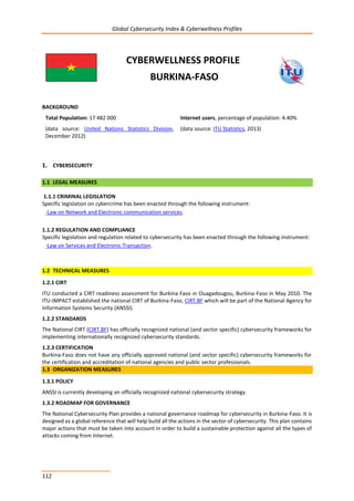 Global Cybersecurity Index & Cyberwellness Profiles
112
CYBERWELLNESS PROFILE
BURKINA-FASO
BACKGROUND
Total Population: 17 482 000
(data source: United Nations Statistics Division,
December 2012)
Internet users, percentage of population: 4.40%
(data source: ITU Statistics, 2013)
1. CYBERSECURITY
1.1 LEGAL MEASURES
1.1.1 CRIMINAL LEGISLATION
Specific legislation on cybercrime has been enacted through the following instrument:
-Law on Network and Electronic communication services.
1.1.2 REGULATION AND COMPLIANCE
Specific legislation and regulation related to cybersecurity has been enacted through the following instrument:
-Law on Services and Electronic Transaction.
1.2 TECHNICAL MEASURES
1.2.1 CIRT
ITU conducted a CIRT readiness assessment for Burkina Faso in Ouagadougou, Burkina-Faso in May 2010. The
ITU-IMPACT established the national CIRT of Burkina-Faso, CIRT.BF which will be part of the National Agency for
Information Systems Security (ANSSI).
1.2.2 STANDARDS
The National CIRT (CIRT.BF) has officially recognized national (and sector specific) cybersecurity frameworks for
implementing internationally recognized cybersecurity standards.
1.2.3 CERTIFICATION
Burkina-Faso does not have any officially approved national (and sector specific) cybersecurity frameworks for
the certification and accreditation of national agencies and public sector professionals.
1.3 ORGANIZATION MEASURES
1.3.1 POLICY
ANSSI is currently developing an officially recognized national cybersecurity strategy.
1.3.2 ROADMAP FOR GOVERNANCE
The National Cybersecurity Plan provides a national governance roadmap for cybersecurity in Burkina-Faso. It is
designed as a global reference that will help build all the actions in the sector of cybersecurity. This plan contains
major actions that must be taken into account in order to build a sustainable protection against all the types of
attacks coming from Internet.
 