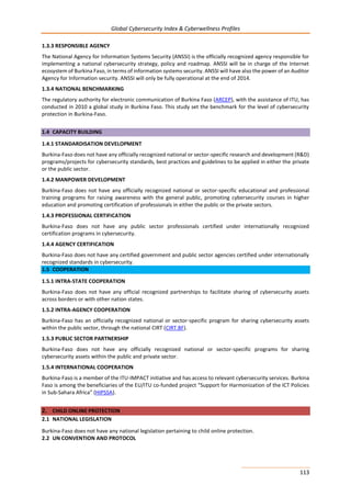 Global Cybersecurity Index & Cyberwellness Profiles
113
1.3.3 RESPONSIBLE AGENCY
The National Agency for Information Systems Security (ANSSI) is the officially recognized agency responsible for
implementing a national cybersecurity strategy, policy and roadmap. ANSSI will be in charge of the Internet
ecosystem of Burkina Faso, in terms of information systems security. ANSSI will have also the power of an Auditor
Agency for Information security. ANSSI will only be fully operational at the end of 2014.
1.3.4 NATIONAL BENCHMARKING
The regulatory authority for electronic communication of Burkina Faso (ARCEP), with the assistance of ITU, has
conducted in 2010 a global study in Burkina Faso. This study set the benchmark for the level of cybersecurity
protection in Burkina-Faso.
1.4 CAPACITY BUILDING
1.4.1 STANDARDISATION DEVELOPMENT
Burkina-Faso does not have any officially recognized national or sector-specific research and development (R&D)
programs/projects for cybersecurity standards, best practices and guidelines to be applied in either the private
or the public sector.
1.4.2 MANPOWER DEVELOPMENT
Burkina-Faso does not have any officially recognized national or sector-specific educational and professional
training programs for raising awareness with the general public, promoting cybersecurity courses in higher
education and promoting certification of professionals in either the public or the private sectors.
1.4.3 PROFESSIONAL CERTIFICATION
Burkina-Faso does not have any public sector professionals certified under internationally recognized
certification programs in cybersecurity.
1.4.4 AGENCY CERTIFICATION
Burkina-Faso does not have any certified government and public sector agencies certified under internationally
recognized standards in cybersecurity.
1.5 COOPERATION
1.5.1 INTRA-STATE COOPERATION
Burkina-Faso does not have any official recognized partnerships to facilitate sharing of cybersecurity assets
across borders or with other nation states.
1.5.2 INTRA-AGENCY COOPERATION
Burkina-Faso has an officially recognized national or sector-specific program for sharing cybersecurity assets
within the public sector, through the national CIRT (CIRT.BF).
1.5.3 PUBLIC SECTOR PARTNERSHIP
Burkina-Faso does not have any officially recognized national or sector-specific programs for sharing
cybersecurity assets within the public and private sector.
1.5.4 INTERNATIONAL COOPERATION
Burkina-Faso is a member of the ITU-IMPACT initiative and has access to relevant cybersecurity services. Burkina
Faso is among the beneficiaries of the EU/ITU co-funded project “Support for Harmonization of the ICT Policies
in Sub-Sahara Africa” (HIPSSA).
2. CHILD ONLINE PROTECTION
2.1 NATIONAL LEGISLATION
Burkina-Faso does not have any national legislation pertaining to child online protection.
2.2 UN CONVENTION AND PROTOCOL
 