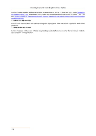 Global Cybersecurity Index & Cyberwellness Profiles
114
Burkina-Faso has acceded, with no declarations or reservations to articles 16, 17(e) and 34(c), to the Convention
on the Rights of the Child. Burkina-Faso has acceded, with no declarations or reservations to articles 2 and 3, to
the Optional Protocol to The Convention on the Rights of the Child on the Sale of Children, Child Prostitution and
Child Pornography.
2.3 INSTITUTIONAL SUPPORT
Burkina-Faso does not have any officially recognized agency that offers intuitional support on child online
protection.
2.4 REPORTING MECHANISM
Burkina-Faso does not have any officially recognized agency that offers an avenue for the reporting of incidents
related to child online protection.
 