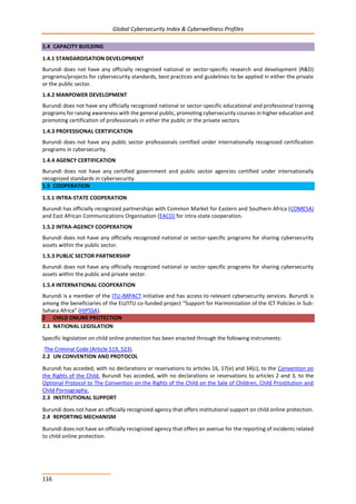 Global Cybersecurity Index & Cyberwellness Profiles
116
1.4 CAPACITY BUILDING
1.4.1 STANDARDISATION DEVELOPMENT
Burundi does not have any officially recognized national or sector-specific research and development (R&D)
programs/projects for cybersecurity standards, best practices and guidelines to be applied in either the private
or the public sector.
1.4.2 MANPOWER DEVELOPMENT
Burundi does not have any officially recognized national or sector-specific educational and professional training
programs for raising awareness with the general public, promoting cybersecurity courses in higher education and
promoting certification of professionals in either the public or the private sectors.
1.4.3 PROFESSIONAL CERTIFICATION
Burundi does not have any public sector professionals certified under internationally recognized certification
programs in cybersecurity.
1.4.4 AGENCY CERTIFICATION
Burundi does not have any certified government and public sector agencies certified under internationally
recognized standards in cybersecurity.
1.5 COOPERATION
1.5.1 INTRA-STATE COOPERATION
Burundi has officially recognized partnerships with Common Market for Eastern and Southern Africa (COMESA)
and East African Communications Organisation (EACO) for intra-state cooperation.
1.5.2 INTRA-AGENCY COOPERATION
Burundi does not have any officially recognized national or sector-specific programs for sharing cybersecurity
assets within the public sector.
1.5.3 PUBLIC SECTOR PARTNERSHIP
Burundi does not have any officially recognized national or sector-specific programs for sharing cybersecurity
assets within the public and private sector.
1.5.4 INTERNATIONAL COOPERATION
Burundi is a member of the ITU-IMPACT initiative and has access to relevant cybersecurity services. Burundi is
among the beneficiaries of the EU/ITU co-funded project “Support for Harmonization of the ICT Policies in Sub-
Sahara Africa” (HIPSSA).
2 CHILD ONLINE PROTECTION
2.1 NATIONAL LEGISLATION
Specific legislation on child online protection has been enacted through the following instruments:
-The Criminal Code (Article 519, 523).
2.2 UN CONVENTION AND PROTOCOL
Burundi has acceded, with no declarations or reservations to articles 16, 17(e) and 34(c), to the Convention on
the Rights of the Child. Burundi has acceded, with no declarations or reservations to articles 2 and 3, to the
Optional Protocol to The Convention on the Rights of the Child on the Sale of Children, Child Prostitution and
Child Pornography.
2.3 INSTITUTIONAL SUPPORT
Burundi does not have an officially recognized agency that offers institutional support on child online protection.
2.4 REPORTING MECHANISM
Burundi does not have an officially recognized agency that offers an avenue for the reporting of incidents related
to child online protection.
 