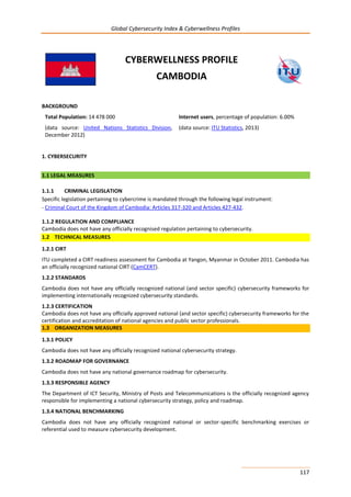 Global Cybersecurity Index & Cyberwellness Profiles
117
CYBERWELLNESS PROFILE
CAMBODIA
BACKGROUND
Total Population: 14 478 000
(data source: United Nations Statistics Division,
December 2012)
Internet users, percentage of population: 6.00%
(data source: ITU Statistics, 2013)
1. CYBERSECURITY
1.1 LEGAL MEASURES
1.1.1 CRIMINAL LEGISLATION
Specific legislation pertaining to cybercrime is mandated through the following legal instrument:
- Criminal Court of the Kingdom of Cambodia: Articles 317-320 and Articles 427-432.
1.1.2 REGULATION AND COMPLIANCE
Cambodia does not have any officially recognised regulation pertaining to cybersecurity.
1.2 TECHNICAL MEASURES
1.2.1 CIRT
ITU completed a CIRT readiness assessment for Cambodia at Yangon, Myanmar in October 2011. Cambodia has
an officially recognized national CIRT (CamCERT).
1.2.2 STANDARDS
Cambodia does not have any officially recognized national (and sector specific) cybersecurity frameworks for
implementing internationally recognized cybersecurity standards.
1.2.3 CERTIFICATION
Cambodia does not have any officially approved national (and sector specific) cybersecurity frameworks for the
certification and accreditation of national agencies and public sector professionals.
1.3 ORGANIZATION MEASURES
1.3.1 POLICY
Cambodia does not have any officially recognized national cybersecurity strategy.
1.3.2 ROADMAP FOR GOVERNANCE
Cambodia does not have any national governance roadmap for cybersecurity.
1.3.3 RESPONSIBLE AGENCY
The Department of ICT Security, Ministry of Posts and Telecommunications is the officially recognized agency
responsible for implementing a national cybersecurity strategy, policy and roadmap.
1.3.4 NATIONAL BENCHMARKING
Cambodia does not have any officially recognized national or sector-specific benchmarking exercises or
referential used to measure cybersecurity development.
 