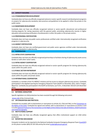 Global Cybersecurity Index & Cyberwellness Profiles
118
1.4 CAPACITY BUILDING
1.4.1 STANDARDISATION DEVELOPMENT
Cambodia does not have any officially recognized national or sector-specific research and development programs
or projects for cybersecurity standards, best practices and guidelines to be applied in either the private or the
public sector.
1.4.2 MANPOWER DEVELOPMENT
Cambodia does not have any officially recognized national or sector-specific educational and professional
training programs for raising awareness with the general public, promoting cybersecurity courses in higher
education and promoting certification of professionals in either the public or the private sectors.
1.4.3 PROFESSIONAL CERTIFICATION
Cambodia does not have any public sector professionals certified under internationally recognized certification
programs in cybersecurity.
1.4.4 AGENCY CERTIFICATION
Cambodia does not have any certified government and public sector agencies certified under internationally
recognized standards in cybersecurity.
1.5 COOPERATION
1.5.1 INTRA-STATE COOPERATION
Cambodia does not have any officially recognized partnerships to facilitate sharing of cybersecurity assets across
borders or with other nation states.
1.5.2 INTRA-AGENCY COOPERATION
Cambodia does not have any officially recognized national or sector-specific programs for sharing cybersecurity
assets within the public sector.
1.5.3 PUBLIC SECTOR PARTNERSHIP
Cambodia does not have any officially recognized national or sector-specific programs for sharing cybersecurity
assets within the public and private sector.
1.5.4 INTERNATIONAL COOPERATION
Cambodia is a member of the ITU-IMPACT initiative and has access to relevant cybersecurity services. Cambodia
participated in the Applied Learning for Emergency Response Team (ALERT) in December 2011, held in Yangon,
Myanmar. Cambodia also participated in the ALERT at Vientiane, Lao P.D.R., in December 2013 (9-11th December
2013).
2 CHILD ONLINE PROTECTION
2.1 NATIONAL LEGISLATION
Specific legislation on child protection has been enacted through the following instrument:
-Article 349 of the Criminal Code.
2.2 UN CONVENTION AND PROTOCOL
Cambodia has acceded, with no declarations or reservations to articles 16, 17(e) and 34(c), to the Convention on
the Rights of the Child. Cambodia has signed and ratified, with no declarations or reservations to articles 2 and
3, to the Optional Protocol to The Convention on the Rights of the Child on the Sale of Children, Child Prostitution
and Child Pornography.
2.3 INSTITUTIONAL SUPPORT
Cambodia does not have any officially recognized agency that offers institutional support on child online
protection.
2.4 REPORTING MECHANISM
Computer incidents can be reported to the National Cambodia Computer Emergency Response Team (CamCERT)
on the phone number (855) 92 335 536 and by the email incident@camcert.gov.kh
 