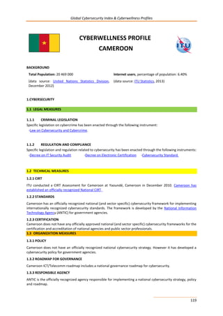 Global Cybersecurity Index & Cyberwellness Profiles
119
CYBERWELLNESS PROFILE
CAMEROON
BACKGROUND
Total Population: 20 469 000
(data source: United Nations Statistics Division,
December 2012)
Internet users, percentage of population: 6.40%
(data source: ITU Statistics, 2013)
1.CYBERSECURITY
1.1 LEGAL MEASURES
1.1.1 CRIMINAL LEGISLATION
Specific legislation on cybercrime has been enacted through the following instrument:
-Law on Cybersecurity and Cybercrime.
1.1.2 REGULATION AND COMPLIANCE
Specific legislation and regulation related to cybersecurity has been enacted through the following instruments:
-Decree on IT Security Audit -Decree on Electronic Certification -Cybersecurity Standard.
1.2 TECHNICAL MEASURES
1.2.1 CIRT
ITU conducted a CIRT Assessment for Cameroon at Yaoundé, Cameroon in December 2010. Cameroon has
established an officially recognized National CIRT.
1.2.2 STANDARDS
Cameroon has an officially recognized national (and sector specific) cybersecurity framework for implementing
internationally recognized cybersecurity standards. The framework is developed by the National Information
Technology Agency (ANTIC) for government agencies.
1.2.3 CERTIFICATION
Cameroon does not have any officially approved national (and sector specific) cybersecurity frameworks for the
certification and accreditation of national agencies and public sector professionals.
1.3 ORGANIZATION MEASURES
1.3.1 POLICY
Cameroon does not have an officially recognized national cybersecurity strategy. However it has developed a
cybersecurity policy for government agencies.
1.3.2 ROADMAP FOR GOVERNANCE
Cameroon ICT/Telecomm roadmap includes a national governance roadmap for cybersecurity.
1.3.3 RESPONSIBLE AGENCY
ANTIC is the officially recognized agency responsible for implementing a national cybersecurity strategy, policy
and roadmap.
 