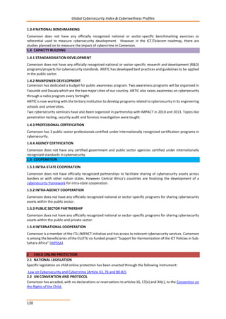 Global Cybersecurity Index & Cyberwellness Profiles
120
1.3.4 NATIONAL BENCHMARKING
Cameroon does not have any officially recognized national or sector-specific benchmarking exercises or
referential used to measure cybersecurity development. However in the ICT/Telecom roadmap, there are
studies planned on to measure the impact of cybercrime in Cameroon.
1.4 CAPACITY BUILDING
1.4.1 STANDARDISATION DEVELOPMENT
Cameroon does not have any officially recognized national or sector-specific research and development (R&D)
programs/projects for cybersecurity standards. ANTIC has developed best practices and guidelines to be applied
in the public sector.
1.4.2 MANPOWER DEVELOPMENT
Cameroon has dedicated a budget for public awareness program. Two awareness programs will be organized in
Yaoundé and Douala which are the two major cities of our country. ANTIC also raises awareness on cybersecurity
through a radio program every fortnight.
ANTIC is now working with the tertiary institution to develop programs related to cybersecurity in its engineering
schools and universities.
Two cybersecurity seminars have also been organized in partnership with IMPACT in 2010 and 2013. Topics like
penetration testing, security audit and forensic investigation were taught.
1.4.3 PROFESSIONAL CERTIFICATION
Cameroon has 3 public sector professionals certified under internationally recognized certification programs in
cybersecurity.
1.4.4 AGENCY CERTIFICATION
Cameroon does not have any certified government and public sector agencies certified under internationally
recognized standards in cybersecurity.
1.5 COOPERATION
1.5.1 INTRA-STATE COOPERATION
Cameroon does not have officially recognized partnerships to facilitate sharing of cybersecurity assets across
borders or with other nation states. However Central Africa’s countries are finalizing the development of a
cybersecurity framework for intra-state cooperation.
1.5.2 INTRA-AGENCY COOPERATION
Cameroon does not have any officially recognized national or sector-specific programs for sharing cybersecurity
assets within the public sector.
1.5.3 PUBLIC SECTOR PARTNERSHIP
Cameroon does not have any officially recognized national or sector-specific programs for sharing cybersecurity
assets within the public and private sector.
1.5.4 INTERNATIONAL COOPERATION
Cameroon is a member of the ITU-IMPACT initiative and has access to relevant cybersecurity services. Cameroon
is among the beneficiaries of the EU/ITU co-funded project “Support for Harmonization of the ICT Policies in Sub-
Sahara Africa” (HIPSSA).
2 CHILD ONLINE PROTECTION
2.1 NATIONAL LEGISLATION
Specific legislation on child online protection has been enacted through the following instrument:
-Law on Cybersecurity and Cybercrime (Article 43, 76 and 80-82).
2.2 UN CONVENTION AND PROTOCOL
Cameroon has acceded, with no declarations or reservations to articles 16, 17(e) and 34(c), to the Convention on
the Rights of the Child.
 