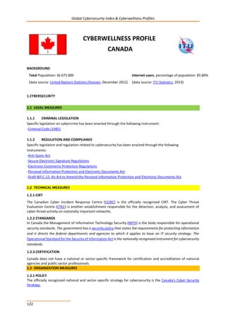 Global Cybersecurity Index & Cyberwellness Profiles
122
CYBERWELLNESS PROFILE
CANADA
BACKGROUND
Total Population: 36 675 000
(data source: United Nations Statistics Division, December 2012)
Internet users, percentage of population: 85.80%
(data source: ITU Statistics, 2013)
1.CYBERSECURITY
1.1 LEGAL MEASURES
1.1.1 CRIMINAL LEGISLATION
Specific legislation on cybercrime has been enacted through the following instrument:
-Criminal Code (1985).
1.1.2 REGULATION AND COMPLIANCE
Specific legislation and regulation related to cybersecurity has been enacted through the following
instruments:
-Anti-Spam Act
-Secure Electronic Signature Regulations
-Electronic Commerce Protection Regulations
-Personal Information Protection and Electronic Documents Act
-Draft Bill C-12: An Act to Amend the Personal Information Protection and Electronic Documents Act.
1.2 TECHNICAL MEASURES
1.2.1 CIRT
The Canadian Cyber Incident Response Centre (CCIRC) is the officially recognized CIRT. The Cyber Threat
Evaluation Centre (CTEC) is another establishment responsible for the detection, analysis, and assessment of
cyber threat activity on nationally important networks.
1.2.2 STANDARDS
In Canada the Management of Information Technology Security (MITS) is the body responsible for operational
security standards. The government has a security policy that states the requirements for protecting information
and it directs the federal departments and agencies to which it applies to have an IT security strategy. The
Operational Standard for the Security of Information Act is the nationally recognised instrument for cybersecurity
standards.
1.2.3 CERTIFICATION
Canada does not have a national or sector-specific framework for certification and accreditation of national
agencies and public sector professionals.
1.3 ORGANIZATION MEASURES
1.3.1 POLICY
The officially recognized national and sector-specific strategy for cybersecurity is the Canada's Cyber Security
Strategy.
 