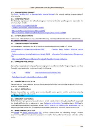 Global Cybersecurity Index & Cyberwellness Profiles
123
1.3.2 ROADMAP FOR GOVERNANCE
The Action Plan 2010-2015 for Canada's Cyber Security Strategy is the national roadmap for governance of
cybersecurity.
1.3.3 RESPONSIBLE AGENCY
The following agencies are the officially recognised national and sector-specific agencies responsible for
cybersecurity in Canada:
-Royal Canadian Mounted Police (RCMP)
-Canadian Cyber Incident Response Centre (CCIRC)
-Office of the Privacy Commissioner of Canada (OPC)
-Office of the Critical Infrastructure Protection and Emergency Preparedness (OCIPEP).
1.3.4 NATIONAL BENCHMARKING
Canada does not currently have any national benchmarking exercise or referential to measure cybersecurity.
1.4 CAPACITY BUILDING
1.4.1 STANDARDISATION DEVELOPMENT
The following are the national and sector-specific organizations responsible for R&D in Canada:
-Defence Research and Development Canada (DRDC) -Canadian Cyber Incident Response Centre
(CCIRC)
-The Communications Security Establishment Canada (CSEC) -Information Technology Incident Management
Plan
-Cyber Security Self-Assessment Guidance for Federally Regulated Financial Institutions.
1.4.2 MANPOWER DEVELOPMENT
Canada has recognized various types of awareness programs on cybersecurity, for the general public as well as
for public and private sector employees through the following:
- CCIRC - OCIPEP -The Canadian Anti-Fraud Centre (CAFC)
- Public Safety Canada's Industrial Control Systems (ICS)
1.4.3 PROFESSIONAL CERTIFICATION
Canada does not have any public sector professionals certified under internationally recognized certification
programs in cybersecurity.
1.4.4 AGENCY CERTIFICATION
Canada does not have any certified government and public sector agencies certified under internationally
recognized standards in cybersecurity.
1.5 COOPERATION
1.5.1 INTRA-STATE COOPERATION
To facilitate sharing of cybersecurity assets between Canada and other nation states, Canada officially recognized
the Canada-US Action plan on cybersecurity under the Beyond Border Action Plan. Additionally the CCIRC works
closely with its international counterparts such as US-CERT, GovCert UK, CERT Australia, New Zealand CCIP to
help mitigate cyber threats and to share information on best practices for protecting critical infrastructure.
1.5.2 INTRA-AGENCY COOPERATION
The OCIPEP and Shared Services Canada (SSC) facilitate communication and networking amongst Canadian
organisations and businesses; these serve as a Framework for sharing cybersecurity assets within the public
sector.
 