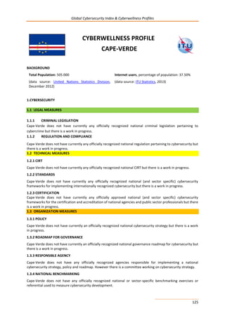 Global Cybersecurity Index & Cyberwellness Profiles
125
CYBERWELLNESS PROFILE
CAPE-VERDE
BACKGROUND
Total Population: 505 000
(data source: United Nations Statistics Division,
December 2012)
Internet users, percentage of population: 37.50%
(data source: ITU Statistics, 2013)
1.CYBERSECURITY
1.1 LEGAL MEASURES
1.1.1 CRIMINAL LEGISLATION
Cape-Verde does not have currently any officially recognized national criminal legislation pertaining to
cybercrime but there is a work in progress.
1.1.2 REGULATION AND COMPLIANCE
Cape-Verde does not have currently any officially recognized national regulation pertaining to cybersecurity but
there is a work in progress.
1.2 TECHNICAL MEASURES
1.2.1 CIRT
Cape-Verde does not have currently any officially recognized national CIRT but there is a work in progress.
1.2.2 STANDARDS
Cape-Verde does not have currently any officially recognized national (and sector specific) cybersecurity
frameworks for implementing internationally recognized cybersecurity but there is a work in progress.
1.2.3 CERTIFICATION
Cape-Verde does not have currently any officially approved national (and sector specific) cybersecurity
frameworks for the certification and accreditation of national agencies and public sector professionals but there
is a work in progress.
1.3 ORGANIZATION MEASURES
1.3.1 POLICY
Cape-Verde does not have currently an officially recognized national cybersecurity strategy but there is a work
in progress.
1.3.2 ROADMAP FOR GOVERNANCE
Cape-Verde does not have currently an officially recognized national governance roadmap for cybersecurity but
there is a work in progress.
1.3.3 RESPONSIBLE AGENCY
Cape-Verde does not have any officially recognized agencies responsible for implementing a national
cybersecurity strategy, policy and roadmap. However there is a committee working on cybersecurity strategy.
1.3.4 NATIONAL BENCHMARKING
Cape-Verde does not have any officially recognized national or sector-specific benchmarking exercises or
referential used to measure cybersecurity development.
 