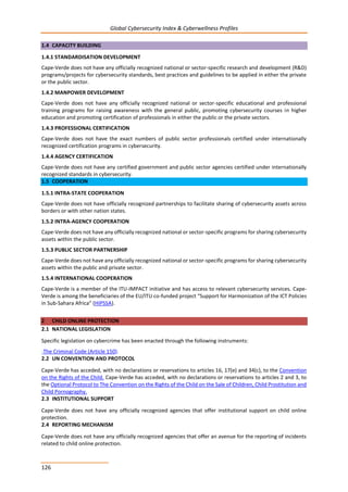 Global Cybersecurity Index & Cyberwellness Profiles
126
1.4 CAPACITY BUILDING
1.4.1 STANDARDISATION DEVELOPMENT
Cape-Verde does not have any officially recognized national or sector-specific research and development (R&D)
programs/projects for cybersecurity standards, best practices and guidelines to be applied in either the private
or the public sector.
1.4.2 MANPOWER DEVELOPMENT
Cape-Verde does not have any officially recognized national or sector-specific educational and professional
training programs for raising awareness with the general public, promoting cybersecurity courses in higher
education and promoting certification of professionals in either the public or the private sectors.
1.4.3 PROFESSIONAL CERTIFICATION
Cape-Verde does not have the exact numbers of public sector professionals certified under internationally
recognized certification programs in cybersecurity.
1.4.4 AGENCY CERTIFICATION
Cape-Verde does not have any certified government and public sector agencies certified under internationally
recognized standards in cybersecurity.
1.5 COOPERATION
1.5.1 INTRA-STATE COOPERATION
Cape-Verde does not have officially recognized partnerships to facilitate sharing of cybersecurity assets across
borders or with other nation states.
1.5.2 INTRA-AGENCY COOPERATION
Cape-Verde does not have any officially recognized national or sector-specific programs for sharing cybersecurity
assets within the public sector.
1.5.3 PUBLIC SECTOR PARTNERSHIP
Cape-Verde does not have any officially recognized national or sector-specific programs for sharing cybersecurity
assets within the public and private sector.
1.5.4 INTERNATIONAL COOPERATION
Cape-Verde is a member of the ITU-IMPACT initiative and has access to relevant cybersecurity services. Cape-
Verde is among the beneficiaries of the EU/ITU co-funded project “Support for Harmonization of the ICT Policies
in Sub-Sahara Africa” (HIPSSA).
2 CHILD ONLINE PROTECTION
2.1 NATIONAL LEGISLATION
Specific legislation on cybercrime has been enacted through the following instruments:
-The Criminal Code (Article 150).
2.2 UN CONVENTION AND PROTOCOL
Cape-Verde has acceded, with no declarations or reservations to articles 16, 17(e) and 34(c), to the Convention
on the Rights of the Child. Cape-Verde has acceded, with no declarations or reservations to articles 2 and 3, to
the Optional Protocol to The Convention on the Rights of the Child on the Sale of Children, Child Prostitution and
Child Pornography.
2.3 INSTITUTIONAL SUPPORT
Cape-Verde does not have any officially recognized agencies that offer institutional support on child online
protection.
2.4 REPORTING MECHANISM
Cape-Verde does not have any officially recognized agencies that offer an avenue for the reporting of incidents
related to child online protection.
 