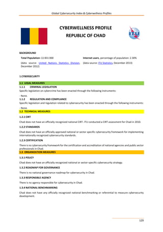 Global Cybersecurity Index & Cyberwellness Profiles
129
CYBERWELLNESS PROFILE
REPUBLIC OF CHAD
BACKGROUND
Total Population: 11 831 000
(data source: United Nations Statistics Division,
December 2012)
Internet users, percentage of population: 2.30%
(data source: ITU Statistics, December 2013)
1.CYBERSECURITY
1.1 LEGAL MEASURES
1.1.1 CRIMINAL LEGISLATION
Specific legislation on cybercrime has been enacted through the following instruments:
- None.
1.1.2 REGULATION AND COMPLIANCE
Specific legislation and regulation related to cybersecurity has been enacted through the following instruments:
- None.
1.2 TECHNICAL MEASURES
1.2.1 CIRT
Chad does not have an officially recognized national CIRT. ITU conducted a CIRT assessment for Chad in 2010.
1.2.2 STANDARDS
Chad does not have an officially approved national or sector specific cybersecurity framework for implementing
internationally recognized cybersecurity standards.
1.2.3 CERTIFICATION
There is no cybersecurity framework for the certification and accreditation of national agencies and public sector
professionals in Chad.
1.3 ORGANIZATION MEASURES
1.3.1 POLICY
Chad does not have an officially recognized national or sector-specific cybersecurity strategy.
1.3.2 ROADMAP FOR GOVERNANCE
There is no national governance roadmap for cybersecurity in Chad.
1.3.3 RESPONSIBLE AGENCY
There is no agency responsible for cybersecurity in Chad.
1.3.4 NATIONAL BENCHMARKING
Chad does not have any officially recognized national benchmarking or referential to measure cybersecurity
development.
 