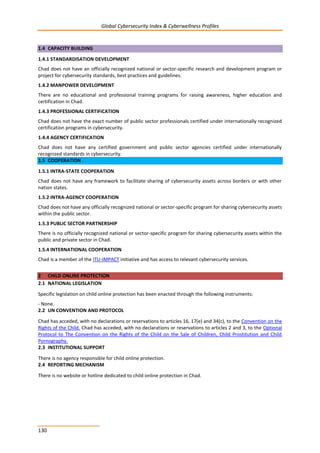Global Cybersecurity Index & Cyberwellness Profiles
130
1.4 CAPACITY BUILDING
1.4.1 STANDARDISATION DEVELOPMENT
Chad does not have an officially recognized national or sector-specific research and development program or
project for cybersecurity standards, best practices and guidelines.
1.4.2 MANPOWER DEVELOPMENT
There are no educational and professional training programs for raising awareness, higher education and
certification in Chad.
1.4.3 PROFESSIONAL CERTIFICATION
Chad does not have the exact number of public sector professionals certified under internationally recognized
certification programs in cybersecurity.
1.4.4 AGENCY CERTIFICATION
Chad does not have any certified government and public sector agencies certified under internationally
recognized standards in cybersecurity.
1.5 COOPERATION
1.5.1 INTRA-STATE COOPERATION
Chad does not have any framework to facilitate sharing of cybersecurity assets across borders or with other
nation states.
1.5.2 INTRA-AGENCY COOPERATION
Chad does not have any officially recognized national or sector-specific program for sharing cybersecurity assets
within the public sector.
1.5.3 PUBLIC SECTOR PARTNERSHIP
There is no officially recognized national or sector-specific program for sharing cybersecurity assets within the
public and private sector in Chad.
1.5.4 INTERNATIONAL COOPERATION
Chad is a member of the ITU-IMPACT initiative and has access to relevant cybersecurity services.
2 CHILD ONLINE PROTECTION
2.1 NATIONAL LEGISLATION
Specific legislation on child online protection has been enacted through the following instruments:
- None.
2.2 UN CONVENTION AND PROTOCOL
Chad has acceded, with no declarations or reservations to articles 16, 17(e) and 34(c), to the Convention on the
Rights of the Child. Chad has acceded, with no declarations or reservations to articles 2 and 3, to the Optional
Protocol to The Convention on the Rights of the Child on the Sale of Children, Child Prostitution and Child
Pornography.
2.3 INSTITUTIONAL SUPPORT
There is no agency responsible for child online protection.
2.4 REPORTING MECHANISM
There is no website or hotline dedicated to child online protection in Chad.
 