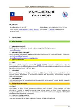Global Cybersecurity Index & Cyberwellness Profiles
131
CYBERWELLNESS PROFILE
REPUBLIC OF CHILE
BACKGROUND
Total Population: 17 423 000
(data source: United Nations Statistics Division,
December 2012)
Internet users, percentage of population: 66.50%
(data source: ITU Statistics, December 2013)
1. CYBERSECURITY
1.1 LEGAL MEASURES
1.1.1 CRIMINAL LEGISLATION
Specific legislation on cybercrime has been enacted through the following instrument:
- Law on Cybercrime.
1.1.2 REGULATION AND COMPLIANCE
Specific legislation and regulation related to cybersecurity has been enacted through the following instruments:
- Law on Personal Data Protection
- Law on Electronic Documents and Digital Signature.
1.2 TECHNICAL MEASURES
1.2.1 CIRT
Chile has an officially recognized national CIRT, CLCERT. CLCERT-CL has existed and functioned within the
government but it is not a formal institutional entity so much as an operational capacity and structure maintained
by the Ministry of the Interior and Public Safety.
1.2.2 STANDARDS
Chile has officially approved the Supreme Decree No. 1299, Program for the Improvement of Information
Security Systems Management as the national framework for implementing internationally recognized
cybersecurity standards.
1.2.3 CERTIFICATION
There is no information on any framework for certification and accreditation of national agencies and public
sector professionals.
1.3 ORGANIZATION MEASURES
1.3.1 POLICY
While there is no official national cybersecurity strategy or policy document, Chilean authorities have been
working for a number of years to develop a strong national capacity for cyber incident response and
management. Emphasis has been placed on developing standardized procedures and best practices for incident
management and cybersecurity more broadly.
1.3.2 ROADMAP FOR GOVERNANCE
There is no national or sector-specific governance roadmap for cybersecurity in Chile.
 