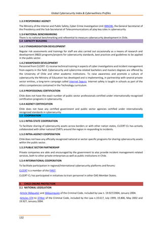 Global Cybersecurity Index & Cyberwellness Profiles
132
1.3.3 RESPONSIBLE AGENCY
The Ministry of the Interior and Public Safety, Cyber Crime Investigation Unit (BRICIB), the General Secretariat of
the Presidency and the Sub-Secretariat of Telecommunications all play key roles in cybersecurity.
1.3.4 NATIONAL BENCHMARKING
There is no national benchmarking and referential to measure cybersecurity development in Chile.
1.4 CAPACITY BUILDING
1.4.1 STANDARDISATION DEVELOPMENT
Regular risk assessments and trainings for staff are also carried out occasionally as a means of research and
development (R&D) programs/projects for cybersecurity standards, best practices and guidelines to be applied
in the public sector.
1.4.2 MANPOWER DEVELOPMENT
Personnel from CLCERT -CL receive technical training in aspects of cyber investigations and incident management
from experts in the field. Cybersecurity and cybercrime-related bachelors and masters degrees are offered by
the University of Chile and other academic institutions. To raise awareness and promote a culture of
cybersecurity the Ministry of Education has developed and is implementing, in partnership with several private
sector entities, a long-term campaign called Internet Segura. Internet safety is taught in schools as part of the
ethics competencies contained in the Technology curriculum.
1.4.3 PROFESSIONAL CERTIFICATION
Chile does not have the exact number of public sector professionals certified under internationally recognized
certification programs in cybersecurity.
1.4.4 AGENCY CERTIFICATION
Chile does not have any certified government and public sector agencies certified under internationally
recognized standards in cybersecurity.
1.5 COOPERATION
1.5.1 INTRA-STATE COOPERATION
To facilitate sharing of cybersecurity assets across borders or with other nation states, CLCERT-CL has actively
collaborated with other national CSIRTs around the region in responding to incidents.
1.5.2 INTRA-AGENCY COOPERATION
Chile does not have any officially recognized national or sector-specific programs for sharing cybersecurity assets
within the public sector.
1.5.3 PUBLIC SECTOR PARTNERSHIP
Private companies are able and encouraged by the government to also provide incident management-related
services, both to other private enterprises as well as public institutions in Chile.
1.5.4 INTERNATIONAL COOPERATION
To facilitate participation in regional/international cybersecurity platforms and forums:
CLCERT is a member of the FIRST.
CLCERT-CL has participated in initiatives to train personnel in other OAS Member States.
2. CHILD ONLINE PROTECTION
2.1 NATIONAL LEGISLATION
-Article 366quater and 366quinquies of the Criminal Code, included by Law n. 19.927/2004, January 2004.
-Articles 374 to 374ter of the Criminal Code, included by the Law n.19.617, July 1999, 19.806, May 2002 and
19.927, January 2004.
 
