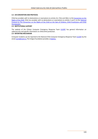 Global Cybersecurity Index & Cyberwellness Profiles
133
2.2 UN CONVENTION AND PROTOCOL
Chile has acceded, with no declarations or reservations to articles 16, 17(e) and 34(c), to the Convention on the
Rights of the Child. Chile has acceded, with no declarations or reservations to articles 2 and 3, to the Optional
Protocol to The Convention on the Rights of the Child on the Sale of Children, Child Prostitution and Child
Pornography.
2.3 INSTITUTIONAL SUPPORT
The website of the Chilean Computer Emergency Response Team CLCERT has general information on
cybersecurity and specific information on child online protection.
2.4 REPORTING MECHANISM
Computer incidents can be reported to the National Chile Computer Emergency Response Team CLCERT by the
email clcert@clcert.cl. The Integra Foundation provides a helpline.
 