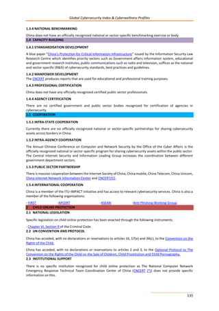 Global Cybersecurity Index & Cyberwellness Profiles
135
1.3.4 NATIONAL BENCHMARKING
China does not have an officially recognized national or sector-specific benchmarking exercise or body.
1.4 CAPACITY BUILDING
1.4.1 STANDARDISATION DEVELOPMENT
A blue paper “China’s Protection for Critical Information Infrastructure” issued by the Information Security Law
Research Centre which identifies priority sectors such as Government affairs information system, educational
and government research institutes, public communications such as radio and television, suffices as the national
and sector-specific (R&D) of cybersecurity standards, best practices and guidelines.
1.4.2 MANPOWER DEVELOPMENT
The CNCERT produces reports that are used for educational and professional training purposes.
1.4.3 PROFESSIONAL CERTIFICATION
China does not have any officially recognized certified public sector professionals.
1.4.4 AGENCY CERTIFICATION
There are no certified government and public sector bodies recognized for certification of agencies in
cybersecurity.
1.5 COOPERATION
1.5.1 INTRA-STATE COOPERATION
Currently there are no officially recognized national or sector-specific partnerships for sharing cybersecurity
assets across borders in China.
1.5.2 INTRA-AGENCY COOPERATION
The Annual Chinese Conference on Computer and Network Security by the Office of the Cyber Affairs is the
officially recognized national or sector-specific program for sharing cybersecurity assets within the public sector.
The Central Internet Security and Information Leading Group increases the coordination between different
government department sectors.
1.5.3 PUBLIC SECTOR PARTNERSHIP
There is massive cooperation between the Internet Society of China, China mobile, China Telecom, China Unicom,
China Internet Network Information Center and CNCERT/CC.
1.5.4 INTERNATIONAL COOPERATION
China is a member of the ITU-IMPACT initiative and has access to relevant cybersecurity services. China is also a
member of the following organizations:
- FIRST -APCERT -ASEAN -Anti-Phishing Working Group.
2 CHILD ONLINE PROTECTION
2.1 NATIONAL LEGISLATION
Specific legislation on child online protection has been enacted through the following instruments:
- Chapter VI, Section 9 of the Criminal Code.
2.2 UN CONVENTION AND PROTOCOL
China has acceded, with no declarations or reservations to articles 16, 17(e) and 34(c), to the Convention on the
Rights of the Child.
China has acceded, with no declarations or reservations to articles 2 and 3, to the Optional Protocol to The
Convention on the Rights of the Child on the Sale of Children, Child Prostitution and Child Pornography.
2.3 INSTITUTIONAL SUPPORT
There is no specific institution recognized for child online protection as The National Computer Network
Emergency Response Technical Team Coordination Center of China (CNCERT (*)) does not provide specific
information on this.
 