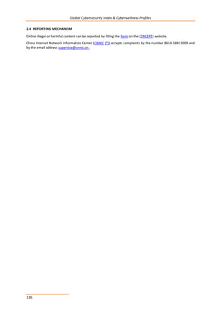 Global Cybersecurity Index & Cyberwellness Profiles
136
2.4 REPORTING MECHANISM
Online illegal or harmful content can be reported by filling the form on the (CNCERT) website.
China Internet Network Information Center (CNNIC (*)) accepts complaints by the number 8610-58813000 and
by the email address supervise@cnnic.cn .
 