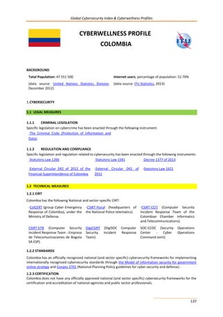 Global Cybersecurity Index & Cyberwellness Profiles
137
CYBERWELLNESS PROFILE
COLOMBIA
BACKGROUND
Total Population: 47 551 500
(data source: United Nations Statistics Division,
December 2012)
Internet users, percentage of population: 51.70%
(data source: ITU Statistics, 2013)
1.CYBERSECURITY
1.1 LEGAL MEASURES
1.1.1 CRIMINAL LEGISLATION
Specific legislation on cybercrime has been enacted through the following instrument:
-The Criminal Code (Protection of Information and
Data).
1.1.2 REGULATION AND COMPLIANCE
Specific legislation and regulation related to cybersecurity has been enacted through the following instruments:
-Statutory Law 1266 -Statutory Law 1581 -Decree 1377 of 2013
-External Circular 042 of 2012 of the
Financial Superintendence of Colombia.
-External Circular 042 of
2012
-Statutory Law 1621
1.2 TECHNICAL MEASURES
1.2.1 CIRT
Colombia has the following National and sector-specific CIRT:
-ColCERT (group Cyber Emergency
Response of Colombia), under the
Ministry of Defense.
-CSIRT-Ponal (headquarters of
the National Police telematics).
-CSIRT-CCIT (Computer Security
Incident Response Team of the
Colombian Chamber Informatics
and Telecommunications).
CSIRT-ETB (Computer Security
Incident Response Team - Empresa
de Telecomunicaciones de Bogota
SA ESP).
DigiCSIRT (DigiSOC Computer
Security Incident Response
Team).
SOC-CCOC (Security Operations
Center - Cyber Operations
Command Joint)
1.2.2 STANDARDS
Colombia has an officially recognized national (and sector specific) cybersecurity frameworks for implementing
internationally recognized cybersecurity standards through the Model of information security for government
online strategy and Conpes 3701 (National Planning Policy guidelines for cyber security and defense) .
1.2.3 CERTIFICATION
Colombia does not have any officially approved national (and sector specific) cybersecurity frameworks for the
certification and accreditation of national agencies and public sector professionals.
 