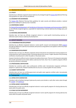 Global Cybersecurity Index & Cyberwellness Profiles
138
1.3 ORGANIZATION MEASURES
1.3.1 POLICY
Colombia has an officially recognized national cybersecurity strategy through the Conpes 3701 (National Planning
Policy guidelines for cyber security and defense).
1.3.2 ROADMAP FOR GOVERNANCE
The Conpes 3701 (National Planning Policy guidelines for cyber security and defense) provides a national
governance roadmap for cybersecurity in Colombia.
1.3.3 RESPONSIBLE AGENCY
The National Planning Department and the Ministry of Information Technologies and Communications (MINTIC)
are the officially recognized agencies responsible for implementing a national cybersecurity strategy, policy and
roadmap.
1.3.4 NATIONAL BENCHMARKING
Colombia does not have any officially recognized national or sector-specific benchmarking exercises or
referential used to measure cybersecurity development.
1.4 CAPACITY BUILDING
1.4.1 STANDARDISATION DEVELOPMENT
Colombia has an officially recognized national or sector-specific research and development (R&D) program
(through the MINTIC) for cybersecurity standards, best practices and guidelines to be applied in either the private
or the public sector.
1.4.2 MANPOWER DEVELOPMENT
Colombia does not have any officially recognized national educational and professional training programs for
raising awareness with the general public, promoting cybersecurity courses in higher education and promoting
certification of professionals in either the public or the private sectors.
However Colombia has different sector initiatives that address these issues. There are 113 companies nationwide
that provide specialized courses which address cybersecurity fronts. Also it has 11 academic programs offered
by security institutions nationwide.
1.4.3 PROFESSIONAL CERTIFICATION
Colombia has numerous public sector professionals certified under internationally recognized certification
programs in cybersecurity. However Colombia did not carry out a survey to gather the exact statistic.
1.4.4 AGENCY CERTIFICATION
Colombia does not have any certified government and public sector agencies certified under internationally
recognized standards in cybersecurity.
1.5 COOPERATION
1.5.1 INTRA-STATE COOPERATION
Colombia is able to facilitate sharing of cybersecurity assets across borders or with other nation states through
the ColCERT and CSIRTPonal.
1.5.2 INTRA-AGENCY COOPERATION
Colombia does not have any officially recognized national or sector-specific programs for sharing cybersecurity
assets within the public sector.
1.5.3 PUBLIC SECTOR PARTNERSHIP
Colombia does not have any officially recognized national or sector-specific programs for sharing cybersecurity
assets within the public and private sector.
 
