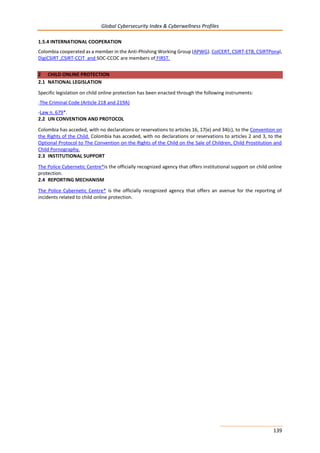 Global Cybersecurity Index & Cyberwellness Profiles
139
1.5.4 INTERNATIONAL COOPERATION
Colombia cooperated as a member in the Anti-Phishing Working Group (APWG). ColCERT, CSIRT-ETB, CSIRTPonal,
DigiCSIRT ,CSIRT-CCIT and SOC-CCOC are members of FIRST.
2 CHILD ONLINE PROTECTION
2.1 NATIONAL LEGISLATION
Specific legislation on child online protection has been enacted through the following instruments:
-The Criminal Code (Article 218 and 219A)
-Law n. 679*.
2.2 UN CONVENTION AND PROTOCOL
Colombia has acceded, with no declarations or reservations to articles 16, 17(e) and 34(c), to the Convention on
the Rights of the Child. Colombia has acceded, with no declarations or reservations to articles 2 and 3, to the
Optional Protocol to The Convention on the Rights of the Child on the Sale of Children, Child Prostitution and
Child Pornography.
2.3 INSTITUTIONAL SUPPORT
The Police Cybernetic Centre*is the officially recognized agency that offers institutional support on child online
protection.
2.4 REPORTING MECHANISM
The Police Cybernetic Centre* is the officially recognized agency that offers an avenue for the reporting of
incidents related to child online protection.
 
