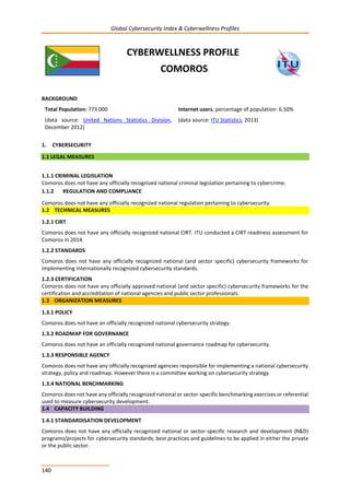 Global Cybersecurity Index & Cyberwellness Profiles
140
CYBERWELLNESS PROFILE
COMOROS
BACKGROUND
Total Population: 773 000
(data source: United Nations Statistics Division,
December 2012)
Internet users, percentage of population: 6.50%
(data source: ITU Statistics, 2013)
1. CYBERSECURITY
1.1 LEGAL MEASURES
1.1.1 CRIMINAL LEGISLATION
Comoros does not have any officially recognized national criminal legislation pertaining to cybercrime.
1.1.2 REGULATION AND COMPLIANCE
Comoros does not have any officially recognized national regulation pertaining to cybersecurity.
1.2 TECHNICAL MEASURES
1.2.1 CIRT
Comoros does not have any officially recognized national CIRT. ITU conducted a CIRT readiness assessment for
Comoros in 2014.
1.2.2 STANDARDS
Comoros does not have any officially recognized national (and sector specific) cybersecurity frameworks for
implementing internationally recognized cybersecurity standards.
1.2.3 CERTIFICATION
Comoros does not have any officially approved national (and sector specific) cybersecurity frameworks for the
certification and accreditation of national agencies and public sector professionals.
1.3 ORGANIZATION MEASURES
1.3.1 POLICY
Comoros does not have an officially recognized national cybersecurity strategy.
1.3.2 ROADMAP FOR GOVERNANCE
Comoros does not have an officially recognized national governance roadmap for cybersecurity.
1.3.3 RESPONSIBLE AGENCY
Comoros does not have any officially recognized agencies responsible for implementing a national cybersecurity
strategy, policy and roadmap. However there is a committee working on cybersecurity strategy.
1.3.4 NATIONAL BENCHMARKING
Comoros does not have any officially recognized national or sector-specific benchmarking exercises or referential
used to measure cybersecurity development.
1.4 CAPACITY BUILDING
1.4.1 STANDARDISATION DEVELOPMENT
Comoros does not have any officially recognized national or sector-specific research and development (R&D)
programs/projects for cybersecurity standards, best practices and guidelines to be applied in either the private
or the public sector.
 