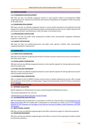 Global Cybersecurity Index & Cyberwellness Profiles
143
1.4 CAPACITY BUILDING
1.4.1 STANDARDISATION DEVELOPMENT
DRC does not have any officially recognized national or sector-specific research and development (R&D)
programs/projects for cybersecurity standards, best practices and guidelines to be applied in either the private
or the public sector.
1.4.2 MANPOWER DEVELOPMENT
DRC does not have any officially recognized national or sector-specific educational and professional training
programs for raising awareness with the general public, promoting cybersecurity courses in higher education and
promoting certification of professionals in either the public or the private sectors.
1.4.3 PROFESSIONAL CERTIFICATION
DRC does not have any public sector professionals certified under internationally recognized certification
programs in cybersecurity.
1.4.4 AGENCY CERTIFICATION
DRC does not have any certified government and public sector agencies certified under internationally
recognized standards in cybersecurity.
1.5 COOPERATION
1.5.1 INTRA-STATE COOPERATION
DRC does not any officially recognized partnerships to facilitate sharing of cybersecurity assets across borders or
with other nation states.
1.5.2 INTRA-AGENCY COOPERATION
DRC does not have any officially recognized national or sector-specific programs for sharing cybersecurity assets
within the public sector.
1.5.3 PUBLIC SECTOR PARTNERSHIP
DRC does not have any officially recognized national or sector-specific programs for sharing cybersecurity assets
within the public and private sector.
1.5.4 INTERNATIONAL COOPERATION
DRC is a member of the ITU-IMPACT initiative and has access to relevant cybersecurity services. DRC is among
the beneficiaries of the EU/ITU co-funded project “Support for Harmonization of the ICT Policies in Sub-Sahara
Africa” (HIPSSA).
2. CHILD ONLINE PROTECTION
2.1 NATIONAL LEGISLATION
Specific legislation on child protection has been enacted through the following instruments:
-The Criminal Code (Article 172, 175-177)
-Child Protection Law (Article 160, 169, 173 and 179-180).
2.2 UN CONVENTION AND PROTOCOL
DRC has acceded, with no declarations or reservations to articles 16, 17(e) and 34(c), to the Convention on the
Rights of the Child. DRC has acceded, with no declarations or reservations to articles 2 and 3, to the Optional
Protocol to The Convention on the Rights of the Child on the Sale of Children, Child Prostitution and Child
Pornography.
2.3 INSTITUTIONAL SUPPORT
DRC does not have any officially recognized agency that offers institutional support on child online protection.
2.4 REPORTING MECHANISM
DRC does not have any officially recognized agency that offers an avenue for the reporting of incidents related
to child online protection.
 