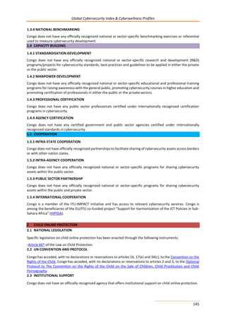 Global Cybersecurity Index & Cyberwellness Profiles
145
1.3.4 NATIONAL BENCHMARKING
Congo does not have any officially recognized national or sector-specific benchmarking exercises or referential
used to measure cybersecurity development.
1.4 CAPACITY BUILDING
1.4.1 STANDARDISATION DEVELOPMENT
Congo does not have any officially recognized national or sector-specific research and development (R&D)
programs/projects for cybersecurity standards, best practices and guidelines to be applied in either the private
or the public sector.
1.4.2 MANPOWER DEVELOPMENT
Congo does not have any officially recognized national or sector-specific educational and professional training
programs for raising awareness with the general public, promoting cybersecurity courses in higher education and
promoting certification of professionals in either the public or the private sectors.
1.4.3 PROFESSIONAL CERTIFICATION
Congo does not have any public sector professionals certified under internationally recognized certification
programs in cybersecurity.
1.4.4 AGENCY CERTIFICATION
Congo does not have any certified government and public sector agencies certified under internationally
recognized standards in cybersecurity.
1.5 COOPERATION
1.5.1 INTRA-STATE COOPERATION
Congo does not have officially recognized partnerships to facilitate sharing of cybersecurity assets across borders
or with other nation states.
1.5.2 INTRA-AGENCY COOPERATION
Congo does not have any officially recognized national or sector-specific programs for sharing cybersecurity
assets within the public sector.
1.5.3 PUBLIC SECTOR PARTNERSHIP
Congo does not have any officially recognized national or sector-specific programs for sharing cybersecurity
assets within the public and private sector.
1.5.4 INTERNATIONAL COOPERATION
Congo is a member of the ITU-IMPACT initiative and has access to relevant cybersecurity services. Congo is
among the beneficiaries of the EU/ITU co-funded project “Support for Harmonization of the ICT Policies in Sub-
Sahara Africa” (HIPSSA).
2 CHILD ONLINE PROTECTION
2.1 NATIONAL LEGISLATION
Specific legislation on child online protection has been enacted through the following instruments:
-Article 66* of the Law on Child Protection.
2.2 UN CONVENTION AND PROTOCOL
Congo has acceded, with no declarations or reservations to articles 16, 17(e) and 34(c), to the Convention on the
Rights of the Child. Congo has acceded, with no declarations or reservations to articles 2 and 3, to the Optional
Protocol to The Convention on the Rights of the Child on the Sale of Children, Child Prostitution and Child
Pornography.
2.3 INSTITUTIONAL SUPPORT
Congo does not have an officially recognized agency that offers institutional support on child online protection.
 