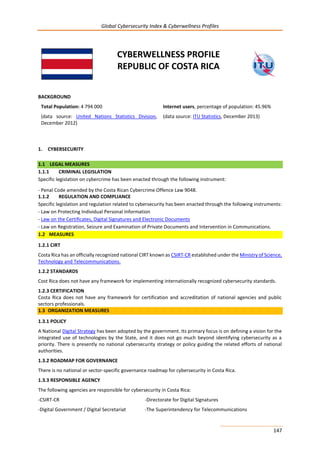 Global Cybersecurity Index & Cyberwellness Profiles
147
CYBERWELLNESS PROFILE
REPUBLIC OF COSTA RICA
BACKGROUND
Total Population: 4 794 000
(data source: United Nations Statistics Division,
December 2012)
Internet users, percentage of population: 45.96%
(data source: ITU Statistics, December 2013)
1. CYBERSECURITY
1.1 LEGAL MEASURES
1.1.1 CRIMINAL LEGISLATION
Specific legislation on cybercrime has been enacted through the following instrument:
- Penal Code amended by the Costa Rican Cybercrime Offence Law 9048.
1.1.2 REGULATION AND COMPLIANCE
Specific legislation and regulation related to cybersecurity has been enacted through the following instruments:
- Law on Protecting Individual Personal Information
- Law on the Certificates, Digital Signatures and Electronic Documents
- Law on Registration, Seizure and Examination of Private Documents and Intervention in Communications.
1.2 MEASURES
1.2.1 CIRT
Costa Rica has an officially recognized national CIRT known as CSIRT-CR established under the Ministry of Science,
Technology and Telecommunications.
1.2.2 STANDARDS
Cost Rica does not have any framework for implementing internationally recognized cybersecurity standards.
1.2.3 CERTIFICATION
Costa Rica does not have any framework for certification and accreditation of national agencies and public
sectors professionals.
1.3 ORGANIZATION MEASURES
1.3.1 POLICY
A National Digital Strategy has been adopted by the government. Its primary focus is on defining a vision for the
integrated use of technologies by the State, and it does not go much beyond identifying cybersecurity as a
priority. There is presently no national cybersecurity strategy or policy guiding the related efforts of national
authorities.
1.3.2 ROADMAP FOR GOVERNANCE
There is no national or sector-specific governance roadmap for cybersecurity in Costa Rica.
1.3.3 RESPONSIBLE AGENCY
The following agencies are responsible for cybersecurity in Costa Rica:
-CSIRT-CR -Directorate for Digital Signatures
-Digital Government / Digital Secretariat -The Superintendency for Telecommunications
 
