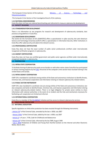 Global Cybersecurity Index & Cyberwellness Profiles
148
-The Computer Crimes Section of the Judiciary -Ministry of Science, Technology and
Telecommunications
-The Computer Crime Section of the Investigative Branch of the Judiciary.
1.3.4 NATIONAL BENCHMARKING
Costa Rica does not have any national benchmarking and referential to measure cybersecurity development.
1.4 CAPACITY BUILDING
1.4.1 STANDARDISATION DEVELOPMENT
There is no information on any programs for research and development of cybersecurity standards, best
practices and guidelines in Costa Rica.
1.4.2 MANPOWER DEVELOPMENT
The Centre for the Formation of ICTs (CENFOTEC) offers a specialization in cyber security; the Latin American
Science and Technology University (ULACIT) offers a specialization in information Security. Other institutions in
Costa Rica offer cybersecurity and cybercrime relevant courses.
1.4.3 PROFESSIONAL CERTIFICATION
Costa Rica does not have the exact number of public sector professionals certified under internationally
recognized certification programs in cybersecurity.
1.4.4 AGENCY CERTIFICATION
Costa Rica does not have any certified government and public sector agencies certified under internationally
recognized standards in cybersecurity.
1.5 COOPERATION
1.5.1 INTRA-STATE COOPERATION
To facilitate sharing of cybersecurity assets across borders or with other nation states Costa Rica has participated
in various training programs by the OAS. Personnel of the computer crime section have received training in the
United States and Canada.
1.5.2 INTRA-AGENCY COOPERATION
CSIRT-CR is mandated to coordinate among entities of the State and autonomous institutions to identify threats,
minimize risks, and improve cooperation and information-sharing on relevant cybersecurity-related matters.
1.5.3 PUBLIC SECTOR PARTNERSHIP
CSIRT-CR is also mandated to coordinate not just among entities of the State and autonomous institutions, but
also companies and banks to identify threats, minimize risks, and improve cooperation and information-sharing
on relevant cybersecurity-related matters. There is no legal obligation for private sector entities to share
information with national authorities in the event of an incident and the links and mechanisms necessary for
facilitating such cooperation are limited and informal.
1.5.4 INTERNATIONAL COOPERATION
Costa Rica is a member of the ITU-IMPACT initiative and has access to relevant cybersecurity services.
2. CHILD ONLINE PROTECTION
2.1 NATIONAL LEGISLATION
Specific legislation on child online protection has been enacted through the following instruments:
- Article 173* of the Criminal Code, amended by the law n. 8590, July 2007
- Article 173bis* of the Criminal Code, added by the law n. 8590, July 2007
- Article 13* of Law n. 7739, Code for Childhood and Adolescence
- Article 174* of the Criminal Code, reformed by the law 7899, August 1999
- Law n. 8934*Protection of Children and Young from Harmful Content on the Internet and other Electronic
Media, March 2011.
 