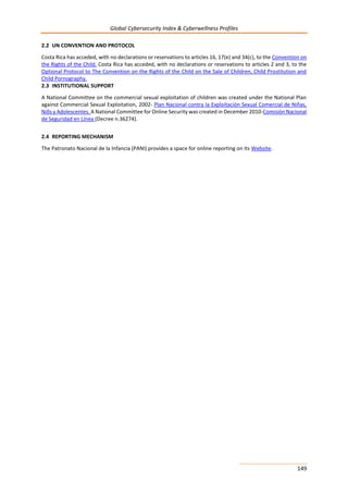 Global Cybersecurity Index & Cyberwellness Profiles
149
2.2 UN CONVENTION AND PROTOCOL
Costa Rica has acceded, with no declarations or reservations to articles 16, 17(e) and 34(c), to the Convention on
the Rights of the Child. Costa Rica has acceded, with no declarations or reservations to articles 2 and 3, to the
Optional Protocol to The Convention on the Rights of the Child on the Sale of Children, Child Prostitution and
Child Pornography.
2.3 INSTITUTIONAL SUPPORT
A National Committee on the commercial sexual exploitation of children was created under the National Plan
against Commercial Sexual Exploitation, 2002- Plan Nacional contra la Exploitación Sexual Comercial de Niñas,
Niõs y Adolescentes. A National Committee for Online Security was created in December 2010-Comisión Nacional
de Seguridad en Línea (Decree n.36274).
2.4 REPORTING MECHANISM
The Patronato Nacional de la Infancia (PANI) provides a space for online reporting on its Website.
 