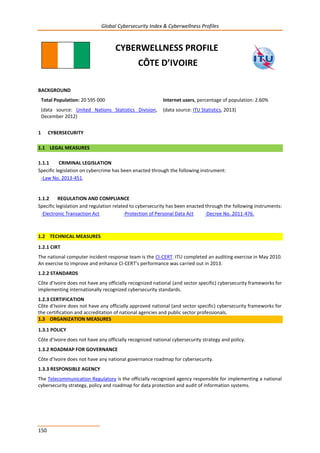Global Cybersecurity Index & Cyberwellness Profiles
150
CYBERWELLNESS PROFILE
CÔTE D’IVOIRE
BACKGROUND
Total Population: 20 595 000
(data source: United Nations Statistics Division,
December 2012)
Internet users, percentage of population: 2.60%
(data source: ITU Statistics, 2013)
1 CYBERSECURITY
1.1 LEGAL MEASURES
1.1.1 CRIMINAL LEGISLATION
Specific legislation on cybercrime has been enacted through the following instrument:
-Law No. 2013-451.
1.1.2 REGULATION AND COMPLIANCE
Specific legislation and regulation related to cybersecurity has been enacted through the following instruments:
-Electronic Transaction Act -Protection of Personal Data Act -Decree No. 2011-476.
1.2 TECHNICAL MEASURES
1.2.1 CIRT
The national computer incident response team is the CI-CERT. ITU completed an auditing exercise in May 2010.
An exercise to improve and enhance CI-CERT’s performance was carried out in 2013.
1.2.2 STANDARDS
Côte d’Ivoire does not have any officially recognized national (and sector specific) cybersecurity frameworks for
implementing internationally recognized cybersecurity standards.
1.2.3 CERTIFICATION
Côte d’Ivoire does not have any officially approved national (and sector specific) cybersecurity frameworks for
the certification and accreditation of national agencies and public sector professionals.
1.3 ORGANIZATION MEASURES
1.3.1 POLICY
Côte d’Ivoire does not have any officially recognized national cybersecurity strategy and policy.
1.3.2 ROADMAP FOR GOVERNANCE
Côte d’Ivoire does not have any national governance roadmap for cybersecurity.
1.3.3 RESPONSIBLE AGENCY
The Telecommunication Regulatory is the officially recognized agency responsible for implementing a national
cybersecurity strategy, policy and roadmap for data protection and audit of information systems.
 