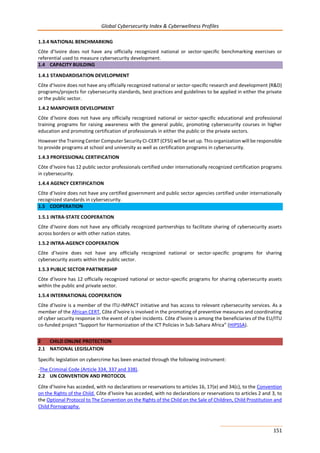 Global Cybersecurity Index & Cyberwellness Profiles
151
1.3.4 NATIONAL BENCHMARKING
Côte d’Ivoire does not have any officially recognized national or sector-specific benchmarking exercises or
referential used to measure cybersecurity development.
1.4 CAPACITY BUILDING
1.4.1 STANDARDISATION DEVELOPMENT
Côte d’Ivoire does not have any officially recognized national or sector-specific research and development (R&D)
programs/projects for cybersecurity standards, best practices and guidelines to be applied in either the private
or the public sector.
1.4.2 MANPOWER DEVELOPMENT
Côte d’Ivoire does not have any officially recognized national or sector-specific educational and professional
training programs for raising awareness with the general public, promoting cybersecurity courses in higher
education and promoting certification of professionals in either the public or the private sectors.
However the Training Center Computer Security CI-CERT (CFSI) will be set up. This organization will be responsible
to provide programs at school and university as well as certification programs in cybersecurity.
1.4.3 PROFESSIONAL CERTIFICATION
Côte d’Ivoire has 12 public sector professionals certified under internationally recognized certification programs
in cybersecurity.
1.4.4 AGENCY CERTIFICATION
Côte d’Ivoire does not have any certified government and public sector agencies certified under internationally
recognized standards in cybersecurity.
1.5 COOPERATION
1.5.1 INTRA-STATE COOPERATION
Côte d’Ivoire does not have any officially recognized partnerships to facilitate sharing of cybersecurity assets
across borders or with other nation states.
1.5.2 INTRA-AGENCY COOPERATION
Côte d’Ivoire does not have any officially recognized national or sector-specific programs for sharing
cybersecurity assets within the public sector.
1.5.3 PUBLIC SECTOR PARTNERSHIP
Côte d’Ivoire has 12 officially recognized national or sector-specific programs for sharing cybersecurity assets
within the public and private sector.
1.5.4 INTERNATIONAL COOPERATION
Côte d’Ivoire is a member of the ITU-IMPACT initiative and has access to relevant cybersecurity services. As a
member of the African CERT, Côte d’Ivoire is involved in the promoting of preventive measures and coordinating
of cyber security response in the event of cyber incidents. Côte d’Ivoire is among the beneficiaries of the EU/ITU
co-funded project “Support for Harmonization of the ICT Policies in Sub-Sahara Africa” (HIPSSA).
2 CHILD ONLINE PROTECTION
2.1 NATIONAL LEGISLATION
Specific legislation on cybercrime has been enacted through the following instrument:
-The Criminal Code (Article 334, 337 and 338).
2.2 UN CONVENTION AND PROTOCOL
Côte d’Ivoire has acceded, with no declarations or reservations to articles 16, 17(e) and 34(c), to the Convention
on the Rights of the Child. Côte d’Ivoire has acceded, with no declarations or reservations to articles 2 and 3, to
the Optional Protocol to The Convention on the Rights of the Child on the Sale of Children, Child Prostitution and
Child Pornography.
 