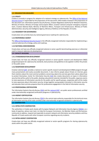 Global Cybersecurity Index & Cyberwellness Profiles
154
1.3 ORGANIZATION MEASURES
1.3.1 POLICY
Croatia is currently in progress for adoption of a national strategy on cybersecurity. The Office of the National
Security Council is responsible for the preparation of this document. Other bodies involved in the preparation of
this document are: Information Systems Security Bureau, Croatian Regulatory Authority for Network Industries,
Ministry of Interior, Ministry of Foreign and European Affairs, Croatian national computer emergency response
team, Croatian National Bank, Ministry of Maritime Affairs, Transport and Infrastructure, Ministry of Public
Administration, Security and Intelligence Agency, Ministry of Defence of the Republic of Croatia.
1.3.2 ROADMAP FOR GOVERNANCE
Croatia does not currently have any national governance roadmap for cybersecurity.
1.3.3 RESPONSIBLE AGENCY
The Office of the National Security Council is the officially recognized institution responsible for implementing a
national cybersecurity strategy, policy and roadmap.
1.3.4 NATIONAL BENCHMARKING
Croatia does not have any officially recognized national or sector-specific benchmarking exercises or referential
used to measure cybersecurity development.
1.4 CAPACITY BUILDING
1.4.1 STANDARDISATION DEVELOPMENT
Croatia does not have any officially recognized national or sector-specific research and development (R&D)
programs/projects for cybersecurity standards, best practices and guidelines to be applied in either the private
or the public sector.
1.4.2 MANPOWER DEVELOPMENT
Croatian national CERT provides a national or sector-specific research and development (R&D) program through
many presentations and easily accessible documents. It also informs people about threats on Internet, gives
them statistics about the most common problems concerning cybercrime and also give them advice about how
to protect themselves. Center for Information Security (CIS) also creates documents on topics in information
security that will be useful to the public, develops educational materials intended for the public, organizes events
to raise awareness of information security for the public and for specific groups, cooperates with all the media
to raise awareness about information security, brings together young people interested in information security
and educates them and also prepares them for professional engagement in the field of information security.
1.4.3 PROFESSIONAL CERTIFICATION
The Information Systems Security Bureau (ZSIS) and the national CERT are public sector professionals certified
under internationally recognized certification programs in cybersecurity.
1.4.4 AGENCY CERTIFICATION
The Information Systems Security Bureau (ZSIS) is the central state authority responsible for the technical areas
of information security of the state certified under internationally recognized standards in cybersecurity.
1.5 COOPERATION
1.5.1 INTRA-STATE COOPERATION
The authorities in Croatia work closely with European Network and Information Security Agency (ENISA), as a
body of expertise, whose main task is to help the European Commission, the Member States and the business
community to address, respond and especially to prevent network and information security problems and thus
Republic of Croatia works with other European countries regarding security incidents.
1.5.2 INTRA-AGENCY COOPERATION
Croatia does not have any officially recognized national or sector-specific programs for sharing cybersecurity
assets within the public sector.
 