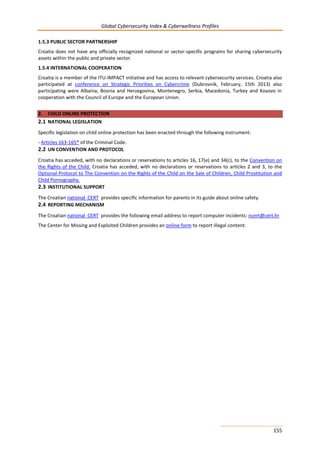 Global Cybersecurity Index & Cyberwellness Profiles
155
1.5.3 PUBLIC SECTOR PARTNERSHIP
Croatia does not have any officially recognized national or sector-specific programs for sharing cybersecurity
assets within the public and private sector.
1.5.4 INTERNATIONAL COOPERATION
Croatia is a member of the ITU-IMPACT initiative and has access to relevant cybersecurity services. Croatia also
participated at conference on Strategic Priorities on Cybercrime (Dubrovnik, February, 15th 2013) also
participating were Albania, Bosnia and Herzegovina, Montenegro, Serbia, Macedonia, Turkey and Kosovo in
cooperation with the Council of Europe and the European Union.
2. CHILD ONLINE PROTECTION
2.1 NATIONAL LEGISLATION
Specific legislation on child online protection has been enacted through the following instrument:
- Articles 163-165* of the Criminal Code.
2.2 UN CONVENTION AND PROTOCOL
Croatia has acceded, with no declarations or reservations to articles 16, 17(e) and 34(c), to the Convention on
the Rights of the Child. Croatia has acceded, with no declarations or reservations to articles 2 and 3, to the
Optional Protocol to The Convention on the Rights of the Child on the Sale of Children, Child Prostitution and
Child Pornography.
2.3 INSTITUTIONAL SUPPORT
The Croatian national CERT provides specific information for parents in its guide about online safety.
2.4 REPORTING MECHANISM
The Croatian national CERT provides the following email address to report computer incidents: ncert@cert.hr
The Center for Missing and Exploited Children provides an online form to report illegal content.
 