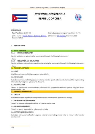 Global Cybersecurity Index & Cyberwellness Profiles
156
CYBERWELLNESS PROFILE
REPUBLIC OF CUBA
BACKGROUND
Total Population: 11 249 000
(data source: United Nations Statistics Division,
December 2012)
Internet users, percentage of population: 25.71%
(data source: ITU Statistics, December 2013)
1 CYBERSECURITY
1.1 LEGAL MEASURES
1.1.1 CRIMINAL LEGISLATION
Specific legislation on cybercrime has been enacted through the following instruments:
- None.
1.1.2 REGULATION AND COMPLIANCE
Specific legislation and regulation related to cybersecurity has been enacted through the following instruments:
- None.
1.2 TECHNICAL MEASURES
1.2.1 CIRT
Chad does not have an officially recognized national CIRT.
1.2.2 STANDARDS
Cuba does not have an officially approved national or sector specific cybersecurity framework for implementing
internationally recognized cybersecurity standards.
1.2.3 CERTIFICATION
There is no cybersecurity framework for the certification and accreditation of national agencies and public sector
professionals in Cuba.
1.3 ORGANIZATION MEASURES
1.3.1 POLICY
Cuba does not have any officially recognized national or sector-specific cybersecurity strategy.
1.3.2 ROADMAP FOR GOVERNANCE
There is no national governance roadmap for cybersecurity in Cuba.
1.3.3 RESPONSIBLE AGENCY
There is no agency responsible for cybersecurity in Cuba.
1.3.4 NATIONAL BENCHMARKING
Cuba does not have any officially recognized national benchmarking or referential to measure cybersecurity
development.
 