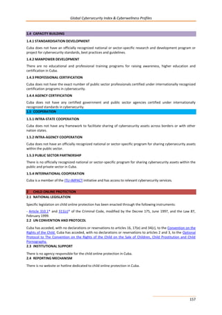 Global Cybersecurity Index & Cyberwellness Profiles
157
1.4 CAPACITY BUILDING
1.4.1 STANDARDISATION DEVELOPMENT
Cuba does not have an officially recognized national or sector-specific research and development program or
project for cybersecurity standards, best practices and guidelines.
1.4.2 MANPOWER DEVELOPMENT
There are no educational and professional training programs for raising awareness, higher education and
certification in Cuba.
1.4.3 PROFESSIONAL CERTIFICATION
Cuba does not have the exact number of public sector professionals certified under internationally recognized
certification programs in cybersecurity.
1.4.4 AGENCY CERTIFICATION
Cuba does not have any certified government and public sector agencies certified under internationally
recognized standards in cybersecurity.
1.5 COOPERATION
1.5.1 INTRA-STATE COOPERATION
Cuba does not have any framework to facilitate sharing of cybersecurity assets across borders or with other
nation states.
1.5.2 INTRA-AGENCY COOPERATION
Cuba does not have an officially recognized national or sector-specific program for sharing cybersecurity assets
within the public sector.
1.5.3 PUBLIC SECTOR PARTNERSHIP
There is no officially recognized national or sector-specific program for sharing cybersecurity assets within the
public and private sector in Cuba.
1.5.4 INTERNATIONAL COOPERATION
Cuba is a member of the ITU-IMPACT initiative and has access to relevant cybersecurity services.
2 CHILD ONLINE PROTECTION
2.1 NATIONAL LEGISLATION
Specific legislation on child online protection has been enacted through the following instruments:
- Article 310.1* and 311(c)* of the Criminal Code, modified by the Decree 175, June 1997, and the Law 87,
February 1999.
2.2 UN CONVENTION AND PROTOCOL
Cuba has acceded, with no declarations or reservations to articles 16, 17(e) and 34(c), to the Convention on the
Rights of the Child. Cuba has acceded, with no declarations or reservations to articles 2 and 3, to the Optional
Protocol to The Convention on the Rights of the Child on the Sale of Children, Child Prostitution and Child
Pornography.
2.3 INSTITUTIONAL SUPPORT
There is no agency responsible for the child online protection in Cuba.
2.4 REPORTING MECHANISM
There is no website or hotline dedicated to child online protection in Cuba.
 