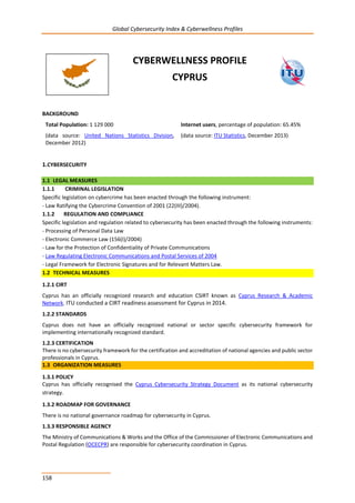 Global Cybersecurity Index & Cyberwellness Profiles
158
CYBERWELLNESS PROFILE
CYPRUS
BACKGROUND
Total Population: 1 129 000
(data source: United Nations Statistics Division,
December 2012)
Internet users, percentage of population: 65.45%
(data source: ITU Statistics, December 2013)
1.CYBERSECURITY
1.1 LEGAL MEASURES
1.1.1 CRIMINAL LEGISLATION
Specific legislation on cybercrime has been enacted through the following instrument:
- Law Ratifying the Cybercrime Convention of 2001 (22(III)/2004).
1.1.2 REGULATION AND COMPLIANCE
Specific legislation and regulation related to cybersecurity has been enacted through the following instruments:
- Processing of Personal Data Law
- Electronic Commerce Law (156(I)/2004)
- Law for the Protection of Confidentiality of Private Communications
- Law Regulating Electronic Communications and Postal Services of 2004
- Legal Framework for Electronic Signatures and for Relevant Matters Law.
1.2 TECHNICAL MEASURES
1.2.1 CIRT
Cyprus has an officially recognized research and education CSIRT known as Cyprus Research & Academic
Network. ITU conducted a CIRT readiness assessment for Cyprus in 2014.
1.2.2 STANDARDS
Cyprus does not have an officially recognized national or sector specific cybersecurity framework for
implementing internationally recognized standard.
1.2.3 CERTIFICATION
There is no cybersecurity framework for the certification and accreditation of national agencies and public sector
professionals in Cyprus.
1.3 ORGANIZATION MEASURES
1.3.1 POLICY
Cyprus has officially recognised the Cyprus Cybersecurity Strategy Document as its national cybersecurity
strategy.
1.3.2 ROADMAP FOR GOVERNANCE
There is no national governance roadmap for cybersecurity in Cyprus.
1.3.3 RESPONSIBLE AGENCY
The Ministry of Communications & Works and the Office of the Commissioner of Electronic Communications and
Postal Regulation (OCECPR) are responsible for cybersecurity coordination in Cyprus.
 