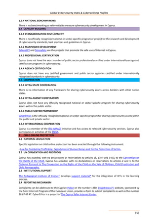 Global Cybersecurity Index & Cyberwellness Profiles
159
1.3.4 NATIONAL BENCHMARKING
There is no benchmarking or referential to measure cybersecurity development in Cyprus.
1.4 CAPACITY BUILDING
1.4.1 STANDARDISATION DEVELOPMENT
There is no officially recognized national or sector-specific program or project for the research and development
of cybersecurity standards, best practices and guidelines in Cyprus.
1.4.2 MANPOWER DEVELOPMENT
SafenetCY and Simssafety are the projects that promote the safe use of Internet in Cyprus.
1.4.3 PROFESSIONAL CERTIFICATION
Cyprus does not have the exact number of public sector professionals certified under internationally recognized
certification programs in cybersecurity.
1.4.4 AGENCY CERTIFICATION
Cyprus does not have any certified government and public sector agencies certified under internationally
recognized standards in cybersecurity.
1.5 COOPERATION
1.5.1 INTRA-STATE COOPERATION
There is no information of any framework for sharing cybersecurity assets across borders with other nation
states.
1.5.2 INTRA-AGENCY COOPERATION
Cyprus does not have any officially recognized national or sector-specific program for sharing cybersecurity
assets within the public sector.
1.5.3 PUBLIC SECTOR PARTNERSHIP
CyberEthics is the officially recognized national or sector-specific program for sharing cybersecurity assets within
the public and private sector.
1.5.4 INTERNATIONAL COOPERATION
Cyprus is a member of the ITU-IMPACT initiative and has access to relevant cybersecurity services. Cyprus also
participates in activities of the ENISA.
2 CHILD ONLINE PROTECTION
2.1 NATIONAL LEGISLATION
Specific legislation on child online protection has been enacted through the following instrument:
- Law for Combating Trafficking, Exploitation of Human Beings and for the Protection of Victim.
2.2 UN CONVENTION AND PROTOCOL
Cyprus has acceded, with no declarations or reservations to articles 16, 17(e) and 34(c), to the Convention on
the Rights of the Child. Cyprus has acceded, with no declarations or reservations to articles 2 and 3, to the
Optional Protocol to The Convention on the Rights of the Child on the Sale of Children, Child Prostitution and
Child Pornography.
2.3 INSTITUTIONAL SUPPORT
The Pedagogical Institute of Cyprus* develops support material* for the integration of ICTs in the learning
process.
2.4 REPORTING MECHANISM
Complaints can be addressed to the Cyprian Police on the number 1460. CyberEthics (*) website, sponsored by
the Safer Internet Program of the European Union, provides a form to submit complaints as well as the number
26 67 47 47. CyberEthics is a project of The Cyprus Safer Internet Center.
 