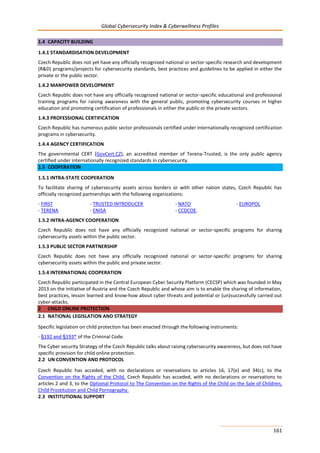 Global Cybersecurity Index & Cyberwellness Profiles
161
1.4 CAPACITY BUILDING
1.4.1 STANDARDISATION DEVELOPMENT
Czech Republic does not yet have any officially recognized national or sector-specific research and development
(R&D) programs/projects for cybersecurity standards, best practices and guidelines to be applied in either the
private or the public sector.
1.4.2 MANPOWER DEVELOPMENT
Czech Republic does not have any officially recognized national or sector-specific educational and professional
training programs for raising awareness with the general public, promoting cybersecurity courses in higher
education and promoting certification of professionals in either the public or the private sectors.
1.4.3 PROFESSIONAL CERTIFICATION
Czech Republic has numerous public sector professionals certified under internationally recognized certification
programs in cybersecurity.
1.4.4 AGENCY CERTIFICATION
The governmental CERT (GovCert.CZ), an accredited member of Terena-Trusted, is the only public agency
certified under internationally recognized standards in cybersecurity.
1.5 COOPERATION
1.5.1 INTRA-STATE COOPERATION
To facilitate sharing of cybersecurity assets across borders or with other nation states, Czech Republic has
officially recognized partnerships with the following organizations:
- FIRST - TRUSTED INTRODUCER - NATO - EUROPOL
- TERENA - ENISA - CCDCOE.
1.5.2 INTRA-AGENCY COOPERATION
Czech Republic does not have any officially recognized national or sector-specific programs for sharing
cybersecurity assets within the public sector.
1.5.3 PUBLIC SECTOR PARTNERSHIP
Czech Republic does not have any officially recognized national or sector-specific programs for sharing
cybersecurity assets within the public and private sector.
1.5.4 INTERNATIONAL COOPERATION
Czech Republic participated in the Central European Cyber Security Platform (CECSP) which was founded in May
2013 on the initiative of Austria and the Czech Republic and whose aim is to enable the sharing of information,
best practices, lesson learned and know-how about cyber threats and potential or (un)successfully carried out
cyber-attacks.
2 CHILD ONLINE PROTECTION
2.1 NATIONAL LEGISLATION AND STRATEGY
Specific legislation on child protection has been enacted through the following instruments:
- §192 and §193* of the Criminal Code.
The Cyber security Strategy of the Czech Republic talks about raising cybersecurity awareness, but does not have
specific provision for child online protection.
2.2 UN CONVENTION AND PROTOCOL
Czech Republic has acceded, with no declarations or reservations to articles 16, 17(e) and 34(c), to the
Convention on the Rights of the Child. Czech Republic has acceded, with no declarations or reservations to
articles 2 and 3, to the Optional Protocol to The Convention on the Rights of the Child on the Sale of Children,
Child Prostitution and Child Pornography.
2.3 INSTITUTIONAL SUPPORT
 