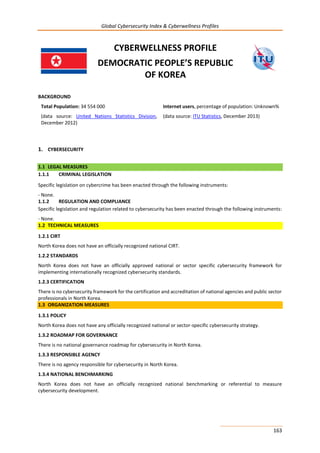 Global Cybersecurity Index & Cyberwellness Profiles
163
CYBERWELLNESS PROFILE
DEMOCRATIC PEOPLE’S REPUBLIC
OF KOREA
BACKGROUND
Total Population: 34 554 000
(data source: United Nations Statistics Division,
December 2012)
Internet users, percentage of population: Unknown%
(data source: ITU Statistics, December 2013)
1. CYBERSECURITY
1.1 LEGAL MEASURES
1.1.1 CRIMINAL LEGISLATION
Specific legislation on cybercrime has been enacted through the following instruments:
- None.
1.1.2 REGULATION AND COMPLIANCE
Specific legislation and regulation related to cybersecurity has been enacted through the following instruments:
- None.
1.2 TECHNICAL MEASURES
1.2.1 CIRT
North Korea does not have an officially recognized national CIRT.
1.2.2 STANDARDS
North Korea does not have an officially approved national or sector specific cybersecurity framework for
implementing internationally recognized cybersecurity standards.
1.2.3 CERTIFICATION
There is no cybersecurity framework for the certification and accreditation of national agencies and public sector
professionals in North Korea.
1.3 ORGANIZATION MEASURES
1.3.1 POLICY
North Korea does not have any officially recognized national or sector-specific cybersecurity strategy.
1.3.2 ROADMAP FOR GOVERNANCE
There is no national governance roadmap for cybersecurity in North Korea.
1.3.3 RESPONSIBLE AGENCY
There is no agency responsible for cybersecurity in North Korea.
1.3.4 NATIONAL BENCHMARKING
North Korea does not have an officially recognized national benchmarking or referential to measure
cybersecurity development.
 