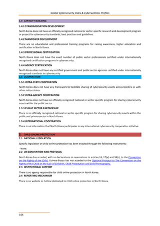 Global Cybersecurity Index & Cyberwellness Profiles
164
1.4 CAPACITY BUILDING
1.4.1 STANDARDISATION DEVELOPMENT
North Korea does not have an officially recognized national or sector-specific research and development program
or project for cybersecurity standards, best practices and guidelines.
1.4.2 MANPOWER DEVELOPMENT
There are no educational and professional training programs for raising awareness, higher education and
certification in North Korea.
1.4.3 PROFESSIONAL CERTIFICATION
North Korea does not have the exact number of public sector professionals certified under internationally
recognized certification programs in cybersecurity.
1.4.4 AGENCY CERTIFICATION
North Korea does not have any certified government and public sector agencies certified under internationally
recognized standards in cybersecurity.
1.5 COOPERATION
1.5.1 INTRA-STATE COOPERATION
North Korea does not have any framework to facilitate sharing of cybersecurity assets across borders or with
other nation states.
1.5.2 INTRA-AGENCY COOPERATION
North Korea does not have an officially recognized national or sector-specific program for sharing cybersecurity
assets within the public sector.
1.5.3 PUBLIC SECTOR PARTNERSHIP
There is no officially recognized national or sector-specific program for sharing cybersecurity assets within the
public and private sector in North Korea.
1.5.4 INTERNATIONAL COOPERATION
There is no information that North Korea participates in any international cybersecurity cooperation initiative.
2. CHILD ONLINE PROTECTION
2.1 NATIONAL LEGISLATION
Specific legislation on child online protection has been enacted through the following instruments:
- None.
2.2 UN CONVENTION AND PROTOCOL
North Korea has acceded, with no declarations or reservations to articles 16, 17(e) and 34(c), to the Convention
on the Rights of the Child. Guinea-Bissau has not acceded to the Optional Protocol to The Convention on the
Rights of the Child on the Sale of Children, Child Prostitution and Child Pornography.
2.3 INSTITUTIONAL SUPPORT
There is no agency responsible for child online protection in North Korea.
2.4 REPORTING MECHANISM
There is no website or hotline dedicated to child online protection in North Korea.
 