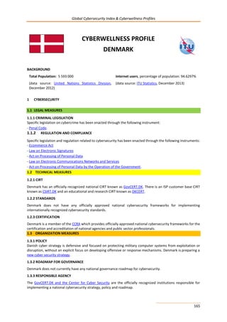 Global Cybersecurity Index & Cyberwellness Profiles
165
CYBERWELLNESS PROFILE
DENMARK
BACKGROUND
Total Population: 5 593 000
(data source: United Nations Statistics Division,
December 2012)
Internet users, percentage of population: 94.6297%
(data source: ITU Statistics, December 2013)
1 CYBERSECURITY
1.1 LEGAL MEASURES
1.1.1 CRIMINAL LEGISLATION
Specific legislation on cybercrime has been enacted through the following instrument:
- Penal Code.
1.1.2 REGULATION AND COMPLIANCE
Specific legislation and regulation related to cybersecurity has been enacted through the following instruments:
- Ecommerce Act
- Law on Electronic Signatures
- Act on Processing of Personal Data
- Law on Electronic Communications Networks and Services
- Act on Processing of Personal Data by the Operation of the Government.
1.2 TECHNICAL MEASURES
1.2.1 CIRT
Denmark has an officially recognized national CIRT known as GovCERT.DK. There is an ISP customer base CIRT
known as CSIRT.DK and an educational and research CIRT known as DKCERT.
1.2.2 STANDARDS
Denmark does not have any officially approved national cybersecurity frameworks for implementing
internationally recognized cybersecurity standards.
1.2.3 CERTIFICATION
Denmark is a member of the CCRA which provides officially approved national cybersecurity frameworks for the
certification and accreditation of national agencies and public sector professionals.
1.3 ORGANIZATION MEASURES
1.3.1 POLICY
Danish cyber strategy is defensive and focused on protecting military computer systems from exploitation or
disruption, without an explicit focus on developing offensive or response mechanisms. Denmark is preparing a
new cyber security strategy.
1.3.2 ROADMAP FOR GOVERNANCE
Denmark does not currently have any national governance roadmap for cybersecurity.
1.3.3 RESPONSIBLE AGENCY
The GovCERT.DK and the Center for Cyber Security are the officially recognized institutions responsible for
implementing a national cybersecurity strategy, policy and roadmap.
 
