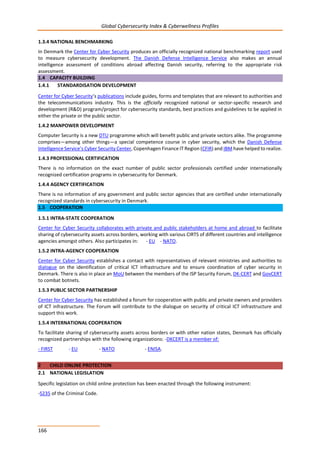 Global Cybersecurity Index & Cyberwellness Profiles
166
1.3.4 NATIONAL BENCHMARKING
In Denmark the Center for Cyber Security produces an officially recognized national benchmarking report used
to measure cybersecurity development. The Danish Defense Intelligence Service also makes an annual
intelligence assessment of conditions abroad affecting Danish security, referring to the appropriate risk
assessment.
1.4 CAPACITY BUILDING
1.4.1 STANDARDISATION DEVELOPMENT
Center for Cyber Security’s publications include guides, forms and templates that are relevant to authorities and
the telecommunications industry. This is the officially recognized national or sector-specific research and
development (R&D) program/project for cybersecurity standards, best practices and guidelines to be applied in
either the private or the public sector.
1.4.2 MANPOWER DEVELOPMENT
Computer Security is a new DTU programme which will benefit public and private sectors alike. The programme
comprises—among other things—a special competence course in cyber security, which the Danish Defense
Intelligence Service’s Cyber Security Center, Copenhagen Finance IT Region (CFIR) and IBM have helped to realize.
1.4.3 PROFESSIONAL CERTIFICATION
There is no information on the exact number of public sector professionals certified under internationally
recognized certification programs in cybersecurity for Denmark.
1.4.4 AGENCY CERTIFICATION
There is no information of any government and public sector agencies that are certified under internationally
recognized standards in cybersecurity in Denmark.
1.5 COOPERATION
1.5.1 INTRA-STATE COOPERATION
Center for Cyber Security collaborates with private and public stakeholders at home and abroad to facilitate
sharing of cybersecurity assets across borders, working with various CIRTS of different countries and intelligence
agencies amongst others. Also participates in: - EU - NATO.
1.5.2 INTRA-AGENCY COOPERATION
Center for Cyber Security establishes a contact with representatives of relevant ministries and authorities to
dialogue on the identification of critical ICT infrastructure and to ensure coordination of cyber security in
Denmark. There is also in place an MoU between the members of the ISP Security Forum, DK-CERT and GovCERT
to combat botnets.
1.5.3 PUBLIC SECTOR PARTNERSHIP
Center for Cyber Security has established a forum for cooperation with public and private owners and providers
of ICT infrastructure. The Forum will contribute to the dialogue on security of critical ICT infrastructure and
support this work.
1.5.4 INTERNATIONAL COOPERATION
To facilitate sharing of cybersecurity assets across borders or with other nation states, Denmark has officially
recognized partnerships with the following organizations: -DKCERT is a member of:
- FIRST - EU - NATO - ENISA.
2 CHILD ONLINE PROTECTION
2.1 NATIONAL LEGISLATION
Specific legislation on child online protection has been enacted through the following instrument:
-S235 of the Criminal Code.
 