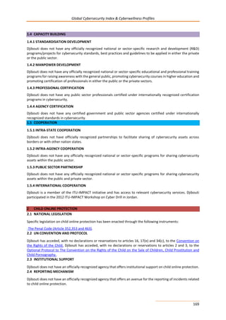 Global Cybersecurity Index & Cyberwellness Profiles
169
1.4 CAPACITY BUILDING
1.4.1 STANDARDISATION DEVELOPMENT
Djibouti does not have any officially recognized national or sector-specific research and development (R&D)
programs/projects for cybersecurity standards, best practices and guidelines to be applied in either the private
or the public sector.
1.4.2 MANPOWER DEVELOPMENT
Djibouti does not have any officially recognized national or sector-specific educational and professional training
programs for raising awareness with the general public, promoting cybersecurity courses in higher education and
promoting certification of professionals in either the public or the private sectors.
1.4.3 PROFESSIONAL CERTIFICATION
Djibouti does not have any public sector professionals certified under internationally recognized certification
programs in cybersecurity.
1.4.4 AGENCY CERTIFICATION
Djibouti does not have any certified government and public sector agencies certified under internationally
recognized standards in cybersecurity.
1.5 COOPERATION
1.5.1 INTRA-STATE COOPERATION
Djibouti does not have officially recognized partnerships to facilitate sharing of cybersecurity assets across
borders or with other nation states.
1.5.2 INTRA-AGENCY COOPERATION
Djibouti does not have any officially recognized national or sector-specific programs for sharing cybersecurity
assets within the public sector.
1.5.3 PUBLIC SECTOR PARTNERSHIP
Djibouti does not have any officially recognized national or sector-specific programs for sharing cybersecurity
assets within the public and private sector.
1.5.4 INTERNATIONAL COOPERATION
Djibouti is a member of the ITU-IMPACT initiative and has access to relevant cybersecurity services. Djibouti
participated in the 2012 ITU-IMPACT Workshop on Cyber Drill in Jordan.
2 CHILD ONLINE PROTECTION
2.1 NATIONAL LEGISLATION
Specific legislation on child online protection has been enacted through the following instruments:
-The Penal Code (Article 352,353 and 463).
2.2 UN CONVENTION AND PROTOCOL
Djibouti has acceded, with no declarations or reservations to articles 16, 17(e) and 34(c), to the Convention on
the Rights of the Child. Djibouti has acceded, with no declarations or reservations to articles 2 and 3, to the
Optional Protocol to The Convention on the Rights of the Child on the Sale of Children, Child Prostitution and
Child Pornography.
2.3 INSTITUTIONAL SUPPORT
Djibouti does not have an officially recognized agency that offers institutional support on child online protection.
2.4 REPORTING MECHANISM
Djibouti does not have an officially recognized agency that offers an avenue for the reporting of incidents related
to child online protection.
 