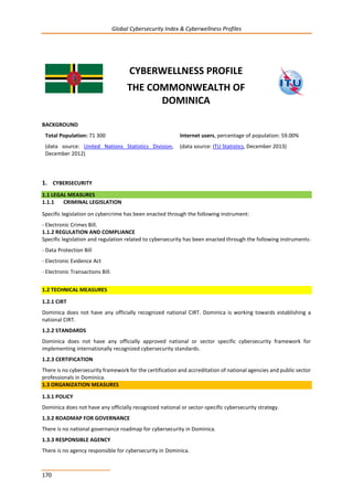 Global Cybersecurity Index & Cyberwellness Profiles
170
CYBERWELLNESS PROFILE
THE COMMONWEALTH OF
DOMINICA
BACKGROUND
Total Population: 71 300
(data source: United Nations Statistics Division,
December 2012)
Internet users, percentage of population: 59.00%
(data source: ITU Statistics, December 2013)
1. CYBERSECURITY
1.1 LEGAL MEASURES
1.1.1 CRIMINAL LEGISLATION
Specific legislation on cybercrime has been enacted through the following instrument:
- Electronic Crimes Bill.
1.1.2 REGULATION AND COMPLIANCE
Specific legislation and regulation related to cybersecurity has been enacted through the following instruments:
- Data Protection Bill
- Electronic Evidence Act
- Electronic Transactions Bill.
1.2 TECHNICAL MEASURES
1.2.1 CIRT
Dominica does not have any officially recognized national CIRT. Dominica is working towards establishing a
national CIRT.
1.2.2 STANDARDS
Dominica does not have any officially approved national or sector specific cybersecurity framework for
implementing internationally recognized cybersecurity standards.
1.2.3 CERTIFICATION
There is no cybersecurity framework for the certification and accreditation of national agencies and public sector
professionals in Dominica.
1.3 ORGANIZATION MEASURES
1.3.1 POLICY
Dominica does not have any officially recognized national or sector-specific cybersecurity strategy.
1.3.2 ROADMAP FOR GOVERNANCE
There is no national governance roadmap for cybersecurity in Dominica.
1.3.3 RESPONSIBLE AGENCY
There is no agency responsible for cybersecurity in Dominica.
 