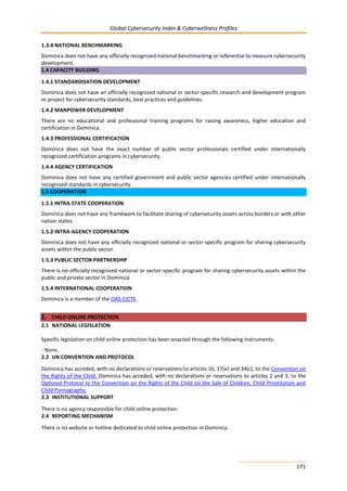 Global Cybersecurity Index & Cyberwellness Profiles
171
1.3.4 NATIONAL BENCHMARKING
Dominica does not have any officially recognized national benchmarking or referential to measure cybersecurity
development.
1.4 CAPACITY BUILDING
1.4.1 STANDARDISATION DEVELOPMENT
Dominica does not have an officially recognized national or sector-specific research and development program
or project for cybersecurity standards, best practices and guidelines.
1.4.2 MANPOWER DEVELOPMENT
There are no educational and professional training programs for raising awareness, higher education and
certification in Dominica.
1.4.3 PROFESSIONAL CERTIFICATION
Dominica does not have the exact number of public sector professionals certified under internationally
recognized certification programs in cybersecurity.
1.4.4 AGENCY CERTIFICATION
Dominica does not have any certified government and public sector agencies certified under internationally
recognized standards in cybersecurity.
1.5 COOPERATION
1.5.1 INTRA-STATE COOPERATION
Dominica does not have any framework to facilitate sharing of cybersecurity assets across borders or with other
nation states.
1.5.2 INTRA-AGENCY COOPERATION
Dominica does not have any officially recognized national or sector-specific program for sharing cybersecurity
assets within the public sector.
1.5.3 PUBLIC SECTOR PARTNERSHIP
There is no officially recognized national or sector-specific program for sharing cybersecurity assets within the
public and private sector in Dominica.
1.5.4 INTERNATIONAL COOPERATION
Dominica is a member of the OAS-CICTE.
2. CHILD ONLINE PROTECTION
2.1 NATIONAL LEGISLATION
Specific legislation on child online protection has been enacted through the following instruments:
- None.
2.2 UN CONVENTION AND PROTOCOL
Dominica has acceded, with no declarations or reservations to articles 16, 17(e) and 34(c), to the Convention on
the Rights of the Child. Dominica has acceded, with no declarations or reservations to articles 2 and 3, to the
Optional Protocol to the Convention on the Rights of the Child on the Sale of Children, Child Prostitution and
Child Pornography.
2.3 INSTITUTIONAL SUPPORT
There is no agency responsible for child online protection.
2.4 REPORTING MECHANISM
There is no website or hotline dedicated to child online protection in Dominica.
 
